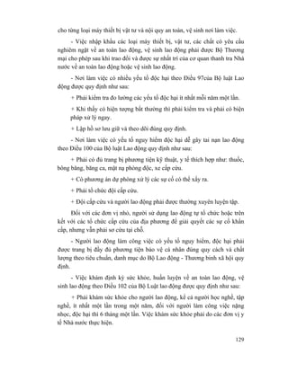 129
cho từng loại máy thiết bị vật tư và nội quy an toàn, vệ sinh nơi làm việc.
- Việc nhập khẩu các loại máy thiết bị, vật tư, các chất có yêu cầu
nghiêm ngặt về an toàn lao động, vệ sinh lao động phải được Bộ Thương
mại cho phép sau khi trao đổi và được sự nhất trí của cơ quan thanh tra Nhà
nước về an toàn lao động hoặc vệ sinh lao động.
- Nơi làm việc có nhiều yếu tố độc hại theo Điều 97của Bộ luật Lao
động được quy định như sau:
+ Phải kiểm tra đo lường các yếu tố độc hại ít nhất mỗi năm một lần.
+ Khi thấy có hiện tượng bất thường thì phải kiểm tra và phải có biện
pháp xử lý ngay.
+ Lập hồ sơ lưu giữ và theo dõi đúng quy định.
- Nơi làm việc có yếu tố nguy hiểm độc hại dễ gây tai nạn lao động
theo Điều 100 của Bộ luật Lao động quy định như sau:
+ Phải có đủ trang bị phương tiện kỹ thuật, y tế thích hợp như: thuốc,
bông băng, băng ca, mặt nạ phòng độc, xe cấp cứu.
+ Có phương án dự phòng xử lý các sự cố có thể xẩy ra.
+ Phải tổ chức đội cấp cứu.
+ Đội cấp cứu và người lao động phải được thường xuyên luyện tập.
Đối với các đơn vị nhỏ, người sử dụng lao động tự tổ chức hoặc trên
kết với các tổ chức cấp cứu của địa phương để giải quyết các sự cố khẩn
cấp, nhưng vẫn phải sơ cứu tại chỗ.
- Người lao động làm công việc có yếu tố nguy hiểm, độc hại phải
được trang bị đầy đủ phương tiện bảo vệ cá nhân đúng quy cách và chất
lượng theo tiêu chuẩn, danh mục do Bộ Lao động - Thương binh xã hội quy
định.
- Việc khám định kỳ sức khỏe, huấn luyện về an toàn lao động, vệ
sinh lao động theo Điều 102 của Bộ Luật lao động được quy định như sau:
+ Phải khám sức khỏe cho người lao động, kể cả người học nghề, tập
nghề, ít nhất một lần trong một năm, đối với người làm công việc nặng
nhọc, độc hại thì 6 tháng một lần. Việc khám sức khỏe phải do các đơn vị y
tế Nhà nước thực hiện.
 
