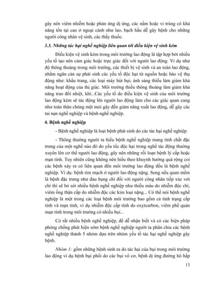 13
gây nên viêm nhiễm hoặc phản ứng dị ứng, các nấm hoặc vi trùng có khả
năng tồn tại cao ở ngoại cảnh như lao, bạch hầu dễ gây bệnh cho những
người công nhân vệ sinh, các thầy thuốc.
3.3. Những tác hại nghề nghiệp liên quan tới điều kiện vệ sinh kém
Điều kiện vệ sinh kém trong môi trường lao động là tập hợp bởi nhiều
yếu tố tạo nên cảm giác hoặc trực giác đối với người lao động. Ví dụ như
độ thông thoáng trong môi trường, các thiết bị vệ sinh và an toàn lao động,
nhằm ngăn cản sự phát sinh các yếu tố độc hại từ nguồn hoặc bảo vệ thụ
động như: khẩu trang, các loại máy hút bụi, ánh sáng thiếu làm giảm khả
năng hoạt động của thị giác. Môi trường thiếu thông thoáng làm giảm khả
năng trao đổi nhiệt, khí...Các yếu tố do điều kiện vệ sinh của môi trường
lao động kém sẽ tác động lên người lao động làm cho các giác quan cung
như toàn thân chóng mệt mỏi gây đến giảm năng xuất lao động, dễ gây các
tai nạn nghề nghiệp và bệnh nghề nghiệp.
4. Bệnh nghề nghiệp
- Bệnh nghề nghiệp là loại bệnh phát sinh do các tác hại nghề nghiệp.
- Thông thường người ta hiểu bệnh nghề nghiệp mang tính chất đặc
trưng của một nghề nào đó do yếu tốc độc hại trong nghề tác động thường
xuyên lên cơ thể người lao động, gây nên những rối loạn bệnh lý cấp hoặc
mạn tính. Tuy nhiên cũng không nên hiểu theo khuynh hướng quá rộng coi
các bệnh xảy ra có liên quan đến môi trường lao động đều là bệnh nghề
nghiệp. Ví dụ: bệnh tim mạch ở người lao động nặng. Song nếu quan mềm
là bệnh đặc trưng như đau bụng chỉ đối với người công nhân tiếp xúc với
chì thì sẽ bỏ sót nhiều bệnh nghề nghiệp như thiếu máu do nhiễm độc chì,
viêm ống thận cấp do nhiễm độc các kim loại nặng... Có thể nói bệnh nghề
nghiệp là một trong các loại bệnh môi trường bao gồm cả tình trạng cấp
tính và mạn tính, ví dụ nhiễm độc cấp tính do oxytcarbon, viêm phế quản
mạn tính trong môi trường có nhiều bụi...
Có rất nhiều bệnh nghề nghiệp, để dễ nhận biết và có các biện pháp
phòng chống phát hiện sớm bệnh nghề nghiệp người ta phân chia các bệnh
nghề nghiệp thành 5 nhóm dựa trên nhóm yếu tố tác hại nghề nghiệp gây
bệnh.
Nhóm 1: gồm những bệnh sinh ra do tác hại của bụi trong môi trường
lao động ví dụ bệnh bụi phổi do các bụi vô cơ, bệnh dị ứng đường hô hấp
 