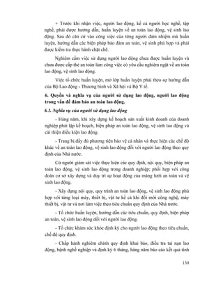 130
+ Trước khi nhận việc, người lao động, kể cả người học nghề, tập
nghề, phải được hướng dẫn, huấn luyện về an toàn lao động, vệ sinh lao
động. Sau đó căn cứ vào công việc của từng người đảm nhiệm mà huấn
luyện, hướng dẫn các biện pháp bảo đảm an toàn, vệ sinh phù hợp và phải
được kiểm tra thực hành chặt chẽ.
Nghiêm cấm việc sử dụng người lao động chưa được huấn luyện và
chưa được cấp thẻ an toàn làm công việc có yêu cầu nghiêm ngặt về an toàn
lao động, vệ sinh lao động.
Việc tổ chức huấn luyện, mở lớp huấn luyện phải theo sự hướng dẫn
của Bộ Lao động - Thương binh và Xã hội và Bộ Y tế.
6. Quyền và nghĩa vụ của người sử dụng lao động, người lao động
trong vấn đề đảm bảo an toàn lao động.
6.1. Nghĩa vụ của người sử dụng lao động
- Hàng năm, khi xây dựng kế hoạch sản xuất kinh doanh của doanh
nghiệp phải lập kế hoạch, biện pháp an toàn lao động, vệ sinh lao động và
cải thiện điều kiện lao động.
- Trang bị đầy đủ phương tiện bảo vệ cá nhân và thực hiện các chế độ
khác về an toàn lao động, vệ sinh lao động đối với người lao động theo quy
định của Nhà nước.
Cử người giám sát việc thực hiện các quy định, nội quy, biện pháp an
toàn lao động, vệ sinh lao động trong doanh nghiệp; phối hợp với công
đoàn cơ sở xây dựng và duy trì sự hoạt động của màng lưới an toàn và vệ
sinh lao động.
- Xây dựng nội quy, quy trình an toàn lao động, vệ sinh lao động phù
hợp với từng loại máy, thiết bị, vật tư kể cả khi đổi mới công nghệ, máy
thiết bị, vật tư và nơi làm việc theo tiêu chuẩn quy định của Nhà nước.
- Tổ chức huấn luyện, hướng dẫn các tiêu chuẩn, quy định, biện pháp
an toàn, vệ sinh lao động đối với người lao động.
- Tổ chức khám sức khỏe định kỳ cho người lao động theo tiêu chuẩn,
chế độ quy định.
- Chấp hành nghiêm chỉnh quy định khai báo, điều tra tai nạn lao
động, bệnh nghề nghiệp và định kỳ 6 tháng, hàng năm báo cáo kết quả tình
 