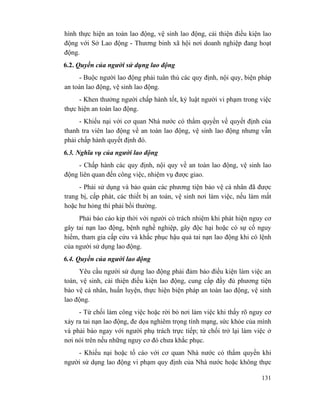131
hình thực hiện an toàn lao động, vệ sinh lao động, cải thiện điều kiện lao
động với Sở Lao động - Thương binh xã hội nơi doanh nghiệp đang hoạt
động.
6.2. Quyền của người sử dụng lao động
- Buộc người lao động phải tuân thủ các quy định, nội quy, biện pháp
an toàn lao động, vệ sinh lao động.
- Khen thưởng người chấp hành tốt, kỷ luật người vi phạm trong việc
thực hiện an toàn lao động.
- Khiếu nại với cơ quan Nhà nước có thẩm quyền về quyết định của
thanh tra viên lao động về an toàn lao động, vệ sinh lao động nhưng vẫn
phải chấp hành quyết định đó.
6.3. Nghĩa vụ của người lao động
- Chấp hành các quy định, nội quy về an toàn lao động, vệ sinh lao
động liên quan đến công việc, nhiệm vụ được giao.
- Phải sử dụng và bảo quản các phương tiện bảo vệ cá nhân đã được
trang bị, cấp phát, các thiết bị an toàn, vệ sinh nơi làm việc, nếu làm mất
hoặc hư hỏng thì phải bồi thường.
Phải báo cáo kịp thời với người có trách nhiệm khi phát hiện nguy cơ
gây tai nạn lao động, bệnh nghề nghiệp, gây độc hại hoặc có sự cố nguy
hiểm, tham gia cấp cứu và khắc phục hậu quả tai nạn lao động khi có lệnh
của người sử dụng lao động.
6.4. Quyền của người lao động
Yêu cầu người sử dụng lao động phải đảm bảo điều kiện làm việc an
toàn, vệ sinh, cải thiện điều kiện lao động, cung cấp đầy đủ phương tiện
bảo vệ cá nhân, huấn luyện, thực hiện biện pháp an toàn lao động, vệ sinh
lao động.
- Từ chối làm công việc hoặc rời bỏ nơi làm việc khi thấy rõ nguy cơ
xảy ra tai nạn lao động, đe dọa nghiêm trọng tính mạng, sức khỏe của mình
và phải báo ngay với người phụ trách trực tiếp; từ chối trở lại làm việc ở
nơi nói trên nếu những nguy cơ đó chưa khắc phục.
- Khiếu nại hoặc tố cáo với cơ quan Nhà nước có thẩm quyền khi
người sử dụng lao động vi phạm quy định của Nhà nước hoặc không thực
 