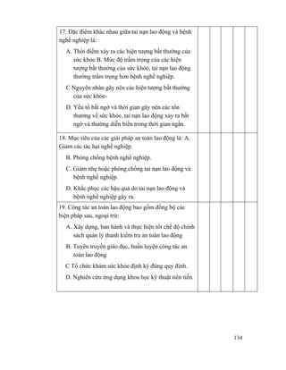 134
17. Đặc điểm khác nhau giữa tai nạn lao động và bệnh
nghề nghiệp là:
A. Thời điểm xảy ra các hiện tượng bất thường của
sức khỏe B. Mức độ trầm trọng của các hiện
tượng bất thường của sức khỏe, tai nạn lao động
thường trầm trọng hơn bệnh nghề nghiệp.
C Nguyên nhân gây nên các hiện tượng bất thường
của sức khỏe-
D. Yếu tố bất ngờ và thời gian gây nên các tổn
thương về sức khỏe, tai nạn lao động xảy ra bất
ngờ và thường diễn biến trong thời gian ngắn.
18. Mục tiêu của các giải pháp an toàn lao động là: A.
Giảm các tác hại nghề nghiệp.
B. Phòng chống bệnh nghề nghiệp.
C. Giảm nhẹ hoặc phòng chống tai nạn lao động và
bệnh nghề nghiệp.
D. Khắc phục các hậu quả do tai nạn lao động và
bệnh nghề nghiệp gây ra.
19. Công tác an toàn lao động bao gồm đồng bộ các
biện pháp sau, ngoại trừ:
A. Xây dựng, ban hành và thực hiện tốt chế độ chính
sách quản lý thanh kiểm tra an toàn lao động
B. Tuyên truyền giáo dục, huấn luyện công tác an
toàn lao động
C Tổ chức khám sức khỏe định kỳ đúng quy định.
D. Nghiên cứu ứng dụng khoa học kỹ thuật tiên tiến.
 