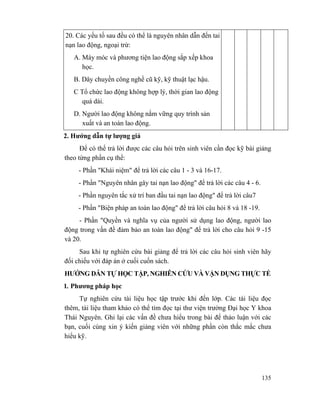 135
20. Các yếu tố sau đều có thể là nguyên nhân dẫn đến tai
nạn lao động, ngoại trừ:
A. Máy móc và phương tiện lao động sắp xếp khoa
học.
B. Dây chuyền công nghề cũ kỹ, kỹ thuật lạc hậu.
C Tổ chức lao động không hợp lý, thời gian lao động
quá dài.
D. Người lao động không nắm vững quy trình sản
xuất và an toàn lao động.
2. Hướng dẫn tự lượng giá
Để có thể trả lời được các câu hỏi trên sinh viên cần đọc kỹ bài giảng
theo từng phần cụ thể:
- Phần "Khái niệm" để trả lời các câu 1 - 3 và 16-17.
- Phần "Nguyên nhân gây tai nạn lao động" để trả lời các câu 4 - 6.
- Phần nguyên tắc xử trí ban đầu tai nạn lao động" để trả lời câu7
- Phần "Biện pháp an toàn lao động" để trả lời câu hỏi 8 và 18 -19.
- Phần "Quyền và nghĩa vụ của người sử dụng lao động, người lao
động trong vấn đề đảm bảo an toàn lao động" để trả lời cho câu hỏi 9 -15
và 20.
Sau khi tự nghiên cứu bài giảng để trả lời các câu hỏi sinh viên hãy
đối chiếu với đáp án ở cuối cuốn sách.
HƯỚNG DẪN TỰ HỌC TẬP, NGHIÊN CỨU VÀ VẬN DỤNG THỰC TẾ
1. Phương pháp học
Tự nghiên cứu tài liệu học tập trước khi đến lớp. Các tài liệu đọc
thêm, tài liệu tham khảo có thể tìm đọc tại thư viện trường Đại học Y khoa
Thái Nguyên. Ghi lại các vấn đề chưa hiểu trong bài để thảo luận với các
bạn, cuối cùng xin ý kiến giảng viên với những phần còn thắc mắc chưa
hiểu kỹ.
 