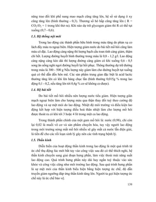 139
năng trao đổi khí phế nang mao mạch cũng tăng lên, hệ số sử dụng ô xy
cũng tăng lên (bình thường - 0,3). Thương số hô hấp cũng tăng lên ( R =
CO2/O2 = 1 trong khí thở ra). Khi nào dự trữ glycogen giảm thì R có thể tụt
xuống (0,7 - 0,6).
1.3. Hệ thống nội môi
Trong lao động các thành phần hữu hình trong máu tăng do phản xạ co
lách đẩy máu ra ngoại biên. Hiện tượng giảm nước do bài tiết mồ hôi cũng làm
máu cô đặc. Lao động càng nặng thì lượng bạch cầu toan tính càng giảm, thậm
chí hết. Lượng đường huyết bình thường trong máu là 0,8 - 1,2 g/l. Lao động
càng nặng càng kéo dài thì lượng đường càng giảm có khi xuống 0,6 - 0,5
song ăn uống nghỉ ngơi đường huyết lại hồi phục. Thông thường dự trữ đường
trong máu là 300 - 500 g Nếu lượng này giảm làm cho đường huyết tụt xuống
quá có thể dẫn đến hôn mê. Các sản phẩm trung gian đặc biệt là acid lactic
thường tăng lên có khi lên hàng chục lần (bình thường 0,015g % trong lao
động 0,1 - 0,2, nếu tăng lên tới 0,4g % cơ sẽ không co được).
1.4. Hệ bài tiết
Do bài tiết mồ hôi nhiều nên lượng nước tiểu giảm. Hiện tượng giãn
mạch ngoại biên làm cho lượng máu qua thận thay đổi tuỳ theo cường độ
lao động và sự mệt mỏi do lao động. Nhiệt độ môi trường và điều kiện lao
động kết hợp với hiện tượng điều hoà thân nhiệt làm cho lượng mồ hôi
được thoát ra có khi tới 3 hoặc 4 lít trong một ca lao động.
Trong thành phần chính của một gam mồ hôi là: nước (0,98), chỉ còn
lại 0,02 là muối vô cơ và sản phẩm chuyển hóa, tuy vậy người lao động
trong môi trường nóng mất mồ hôi nhiều sẽ gây mất cả nước lẫn điện giải,
là tiền đề cho các rối loạn sinh lý gây nên các tình trạng bệnh lý.
1.5. Thần kinh
Diễn biến của hoạt động thần kinh trong lao động là một quá trình từ
ức chế thụ động lúc mới bắt tay vào công việc sau đó có thể thích nghi, hệ
thần kinh chuyển sang giai đoạn hưng phấn, làm việc thoải mái năng suất
lao động cao. Quá trình hưng phấn này dài hay ngắn tuỳ thuộc vào sức
khỏe và công việc cũng như môi trường lao động. Sau quá trình hưng phấn
là sự mệt mỏi của thần kinh biểu hiện bằng hiện tượng ức chế, độ dẫn
truyền giảm ngưỡng đáp ứng thần kinh tăng lên. Người ta gọi hiện tượng ức
chế này là ức chế bảo vệ.
 