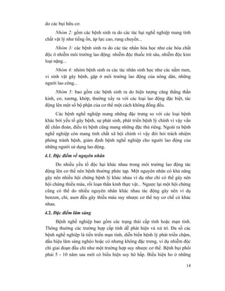 14
do các bụi hữu cơ.
Nhóm 2: gồm các bệnh sinh ra do các tác hại nghề nghiệp mang tính
chất vật lý như tiếng ồn, áp lực cao, rung chuyển...
Nhóm 3: các bệnh sinh ra do các tác nhân hóa học như các hóa chất
độc ô nhiễm môi trường lao động: nhiễm độc thuốc trừ sâu, nhiễm độc kim
loại nặng...
Nhóm 4: nhóm bệnh sinh ra các tác nhân sinh học như các nấm men,
vi sinh vật gây bệnh, gặp ở môi trường lao động của nông dân, những
người lao công...
Nhóm 5: bao gồm các bệnh sinh ra do hiện tượng căng thẳng thần
kinh, cơ, xương, khớp, thường xẩy ra với các loại lao động đặc biệt, tác
động lên một số bộ phận của cơ thể một cách không đồng đều.
Các bệnh nghề nghiệp mang những đặc trưng so với các loại bệnh
khác bởi yếu tố gây bệnh, sự phát sinh, phát triển bệnh lý chính vì vậy vấn
đề chẩn đoán, điều trị bệnh cũng mang những đặc thù riêng. Ngoài ra bệnh
nghề nghiệp còn mang tính chất xã hội chính vì vậy đòi hỏi trách nhiệm
phòng tránh bệnh, giám định bệnh nghề nghiệp cho người lao động của
những người sử dụng lao động.
4.1. Đặc điểm về nguyên nhân
Do nhiều yếu tố độc hại khác nhau trong môi trường lao động tác
động lên cơ thể nên bệnh thường phức tạp. Một nguyên nhân có khả năng
gây nên nhiều hội chứng bệnh lý khác nhau ví dụ như chì có thể gây nên
hội chứng thiếu máu, rối loạn thần kinh thực vật... Ngược lại một hội chứng
cũng có thể do nhiều nguyên nhân khác nhau tác động gây nên ví dụ
benzen, chì, asen đều gây thiếu máu suy nhược cơ thể tuy cơ chế có khác
nhau.
4.2. Đặc điểm lâm sàng
Bệnh nghề nghiệp bao gồm các trạng thái cấp tính hoặc mạn tính.
Thông thường các trường hợp cấp tính dễ phát hiện và xử trí. Đa số các
bệnh nghề nghiệp là tiến triển mạn tính, diễn biến bệnh lý phát triển chậm,
dấu hiệu lâm sàng nghèo hoặc có nhưng không đặc trưng, ví dụ nhiễm độc
chì giai đoạn đầu chỉ như một trường hợp suy nhược cơ thể. Bệnh bụi phổi
phải 5 - 10 năm sau mới có biểu hiện suy hô hấp. Biểu hiện ho ở những
 