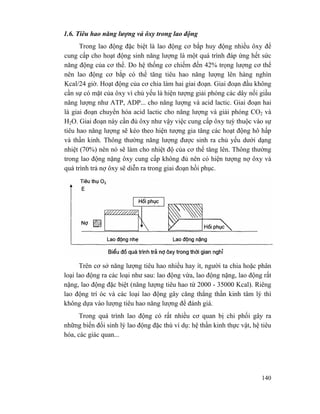 140
1.6. Tiêu hao năng lượng vả ôxy trong lao động
Trong lao động đặc biệt là lao động cơ bắp huy động nhiều ôxy để
cung cấp cho hoạt động sinh năng lượng là một quá trình đáp ứng hết sức
năng động của cơ thể. Do hệ thống cơ chiếm đến 42% trọng lượng cơ thể
nên lao động cơ bắp có thể tăng tiêu hao năng lượng lên hàng nghìn
Kcal/24 giờ. Hoạt động của cơ chia làm hai giai đoạn. Giai đoạn đầu không
cần sự có mặt của ôxy vì chủ yếu là hiện tượng giải phóng các dây nối giầu
năng lượng như ATP, ADP... cho năng lượng và acid lactic. Giai đoạn hai
là giai đoạn chuyển hóa acid lactic cho năng lượng và giải phóng CO2 và
H2O. Giai đoạn này cần đủ ôxy như vậy việc cung cấp ôxy tuỳ thuộc vào sự
tiêu hao năng lượng sẽ kéo theo hiện tượng gia tăng các hoạt động hô hấp
và thần kinh. Thông thường năng lượng được sinh ra chủ yếu dưới dạng
nhiệt (70%) nên nó sẽ làm cho nhiệt độ của cơ thể tăng lên. Thông thường
trong lao động nặng ôxy cung cấp không đủ nên có hiện tượng nợ ôxy và
quá trình trả nợ ôxy sẽ diễn ra trong giai đoạn hồi phục.
Trên cơ sở năng lượng tiêu hao nhiều hay ít, người ta chia hoặc phân
loại lao động ra các loại như sau: lao động vừa, lao động nặng, lao động rất
nặng, lao động đặc biệt (năng lượng tiêu hao từ 2000 - 35000 Kcal). Riêng
lao động trí óc và các loại lao động gây căng thẳng thần kinh tâm lý thì
không dựa vào lượng tiêu hao năng lượng để đánh giá.
Trong quá trình lao động có rất nhiều cơ quan bị chi phối gây ra
những biến đổi sinh lý lao động đặc thù ví dụ: hệ thần kinh thực vật, hệ tiêu
hóa, các giác quan...
 