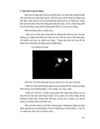 141
2. Mệt mỏi trong lao động
Mệt mỏi là trạng thái sinh lý tạm thời được coi như hiện tượng bắt đầu
mất cân bằng các phản ứng sinh lý, sinh hóa của cơ thể trong lao động song
nếu được nghỉ ngơi sẽ trở lại bình thường không để lại di chứng gì. Trạng
thái mệt mỏi được biểu hiện bằng dấu hiệu khó chịu, uể oải, chức năng sinh
lý mất cân bằng, năng suất lao động giảm dễ xảy ra tai nạn lao động.
Mệt mỏi được phân ra nhiều loại:
- Mệt mỏi các khí quan riêng biệt do những biến đổi cục bộ ở bộ não
không có ý nghĩa toàn thân như nhìn lâu mỏi mắt do vận cơ tĩnh đơn điệu,
viết nhiều mỏi tay, cúi nhiều mỏi lưng... Trạng thái mệt mỏi này dễ cải
thiện khi ta thay đổi vận động sang bộ phận khác.
Cúi nhiều mỏi lưng
Hình ảnh: Tư thế lao động đặc thù gây mệt mỏi các khí quan riêng biệt
- Mệt mỏi toàn thân thường gặp trong lao động thể lực nặng huy động
khối lượng cơ hoạt động nhiều, ví dụ: mang, vác, chạy, nhảy...
- Mệt mỏi não lực: là hiện tượng giảm khả năng hoạt động của tín
hiệu thứ hai làm cho khả năng tư duy bị suy giảm. Các triệu chứng thông
thường là nhức đầu, chóng mặt, mất ngủ, trương lực cơ giảm, suy nhược
mạch, suy nhược thần kinh thực vật...
Mệt mỏi tâm sinh lý, tinh thần: thường gặp ở những lao động kỹ thuật
phức tạp đòi hỏi sự căng thẳng về tâm lý khách quan, trách nhiệm, ví dụ: lái
xe, đánh máy chữ, trực vô tuyến, ra đa...
 