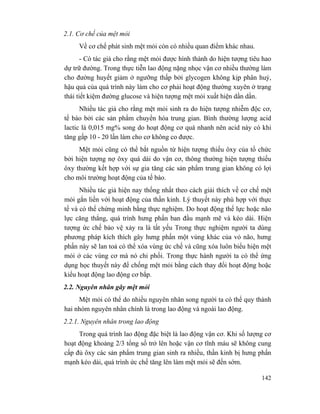 142
2.1. Cơ chế của mệt mỏi
Về cơ chế phát sinh mệt mỏi còn có nhiều quan điểm khác nhau.
- Có tác giả cho rằng mệt mỏi được hình thành do hiện tượng tiêu hao
dự trữ đường. Trong thực tiễn lao động nặng nhọc vận cơ nhiều thường làm
cho đường huyết giảm ở ngưỡng thấp bởi glycogen không kịp phân huỷ,
hậu quả của quá trình này làm cho cơ phải hoạt động thường xuyên ở trạng
thái tiết kiệm đường glucose và hiện tượng mệt mỏi xuất hiện dần dần.
Nhiều tác giả cho rằng mệt mỏi sinh ra do hiện tượng nhiễm độc cơ,
tế bào bởi các sản phẩm chuyển hóa trung gian. Bình thường lượng acid
lactic là 0,015 mg% song do hoạt động cơ quá nhanh nên acid này có khi
tăng gấp 10 - 20 lần làm cho cơ không co được.
Mệt mỏi cũng có thể bắt nguồn từ hiện tượng thiếu ôxy của tổ chức
bởi hiện tượng nợ ôxy quá dài do vận cơ, thông thường hiện tượng thiếu
ôxy thường kết hợp với sự gia tăng các sản phẩm trung gian không có lợi
cho môi trường hoạt động của tế bào.
Nhiều tác giả hiện nay thống nhất theo cách giải thích về cơ chế mệt
mỏi gắn liền với hoạt động của thần kinh. Lý thuyết này phù hợp với thực
tế và có thể chứng minh bằng thực nghiệm. Do hoạt động thể lực hoặc não
lực căng thẳng, quá trình hưng phấn ban đầu mạnh mẽ và kéo dài. Hiện
tượng ức chế bảo vệ xảy ra là tất yếu Trong thực nghiệm người ta dùng
phương pháp kích thích gây hưng phấn một vùng khác của vỏ não, hưng
phấn này sẽ lan toả có thể xóa vùng ức chế và cũng xóa luôn biểu hiện mệt
mỏi ở các vùng cơ mà nó chi phối. Trong thực hành người ta có thể ứng
dụng học thuyết này để chống mệt mỏi bằng cách thay đổi hoạt động hoặc
kiểu hoạt động lao động cơ bắp.
2.2. Nguyên nhân gây mệt mỏi
Mệt mỏi có thể do nhiều nguyên nhân song người ta có thể quy thành
hai nhóm nguyên nhân chính là trong lao động và ngoài lao động.
2.2.1. Nguyên nhân trong lao động
Trong quá trình lao động đặc biệt là lao động vận cơ. Khi số lượng cơ
hoạt động khoảng 2/3 tổng số trở lên hoặc vận cơ tĩnh máu sẽ không cung
cấp đủ ôxy các sản phẩm trung gian sinh ra nhiều, thần kinh bị hưng phấn
mạnh kéo dài, quá trình ức chế tăng lên làm mệt mỏi sẽ đến sớm.
 