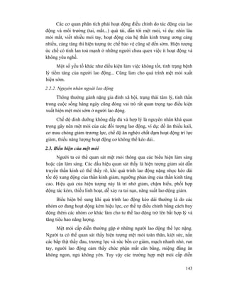 143
Các cơ quan phân tích phải hoạt động điều chỉnh do tác động của lao
động và môi trường (tai, mắt...) quá tải, dẫn tới mệt mỏi, ví dụ: nhìn lâu
mỏi mắt, viết nhiều mỏi tay, hoạt động của hệ thần kinh trung ương càng
nhiều, càng tăng thì hiện tượng ức chế bảo vệ cũng sẽ đến sớm. Hiện tượng
ức chế có tính lan toả mạnh ở những người chưa quen việc ít hoạt động và
không yêu nghề.
Một số yếu tố khác như điều kiện làm việc không tốt, tình trạng bệnh
lý tiềm tàng của người lao động... Cũng làm cho quá trình mệt mỏi xuất
hiện sớm.
2.2.2. Nguyên nhân ngoài lao động
Thông thường gánh nặng gia đình xã hội, trạng thái tâm lý, tinh thần
trong cuộc sống hàng ngày cũng đóng vai trò rất quan trọng tạo điều kiện
xuất hiện mệt mỏi sớm ở người lao động.
Chế độ dinh dưỡng không đầy đủ và hợp lý là nguyên nhân khá quan
trọng gây nên mệt mỏi của các đối tượng lao động, ví dụ: đồ ăn thiếu kali,
cơ mau chóng giảm trương lực, chế độ ăn nghèo chất đạm hoạt động trí lực
giảm, thiếu năng lượng hoạt động cơ không thể kéo dài..
2.3. Biểu hiện của mệt mỏi
Người ta có thể quan sát mệt mỏi thông qua các biểu hiện lâm sàng
hoặc cận lâm sàng. Các dấu hiệu quan sát thấy là hiện tượng giảm sút dẫn
truyền thần kinh có thể thấy rõ, khi quá trình lao động nặng nhọc kéo dài
tốc độ xung động của thần kinh giảm, ngưỡng phản ứng của thần kinh tăng
cao. Hiệu quả của hiện tượng này là trí nhớ giảm, chậm hiểu, phối hợp
động tác kém, thiếu linh hoạt, dễ xảy ra tai nạn, năng suất lao động giảm.
Biểu hiện bổ sung khi quá trình lao động kéo dài thường là do các
nhóm cơ đang hoạt động kém hiệu lực, cơ thể tự điều chỉnh bằng cách huy
động thêm các nhóm cơ khác làm cho tư thế lao động trở lên bất hợp lý và
tăng tiêu hao năng lượng.
Mệt mỏi cấp diễn thường gặp ở những người lao động thể lực nặng.
Người ta có thể quan sát thấy hiện tượng mệt mỏi toàn thân, kiệt sức, nắn
các bắp thịt thấy đau, trương lực và sức bền cơ giảm, mạch nhanh nhỏ, run
tay, người lao động cảm thấy chức phận mất cân bằng, miệng đắng ăn
không ngon, ngủ không yên. Tuy vậy các trường hợp mệt mỏi cấp diễn
 
