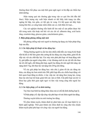 144
thường được hồi phục sau một thời gian nghỉ ngơi và bù đắp các thiếu hụt
dinh dưỡng.
Hiện tượng quá sức thường gặp trong vận cơ quá lớn (thi đấu thể
thao). Hiện tượng này xuất hiện nhanh có thể thấy tình trạng xỉu dần,
ngừng hô hấp, tim giãn, có thể gây tử vong. Có thể quan sát thấy hiện
tượng khó thở, co cứng hoặc mềm nhũn các cơ, tinh thần rối loạn...
Các xét nghiệm thường tiến hành để tìm một số sản phẩm được bài
tiết trong nước tiểu hoặc mồ hôi với các chỉ số: albumin tăng, acid lactic
tăng, creatinin tăng, glucose giảm, catecholamin giảm...
3. Biện pháp phòng chống mệt mỏi
Để phòng chống mệt mỏi người ta thường áp dụng các biện pháp tổng
hợp sau đây.
3.1. Các biện pháp kỹ thuật và lao động học
Thông thường người ta cần lưu tâm nhiều nhất đến các trang bị kỹ thuật
tiến bộ để có thể làm giảm nhẹ cường độ lao động của công nhân, giảm tối đa
tiếp xúc với các chất độc hại. Các máy móc phải phù hợp với hoạt động sinh
lý, giải phẫu của người công nhân, ví dụ: khoảng cách từ các chi tiết cần thao
tác tới chỗ ngồi, chỗ đứng phù hợp, người lao động chỉ nên ngồi khi nâng vật
nặng dưới 5 kg, khi thao tác vật nặng trên 20 kg nên đứng.
Về các giải pháp lao động học: nên chú ý giảm tối đa các động tác
thừa, các động tác hơn mình trên 200, phối hợp đều các chiều hoạt động với
thói quen hoạt động tự nhiên, ví dụ: xếp các vật nặng theo trọng lực, trong
thao tác nên loại trừ hoặc giảm bớt các vận cơ tĩnh. Cần phối hợp xen kẽ và
khoa học giữa thời gian nghỉ ngơi và làm việc trong cũng như ngoài lao
động.
3.2. Các biện pháp y tế và dinh dưỡng
Tuỳ theo loại hình lao động khác nhau mà có chế độ dinh dưỡng hợp lý.
Về biện pháp y tế: sắp xếp công việc phù hợp với sức khỏe người lao động.
Thường xuyên kiểm tra môi trường lao động.
Tổ chức khám tuyển, khám định kỳ phát hiện các rối loạn bệnh lý và
bệnh nghề nghiệp. Thời gian khám sức khỏe định kỳ cũng như tiêu chuẩn
khám tuyển phải phù hợp với công việc của người lao động.
 