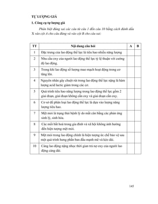 145
TỰ LƯỢNG GIÁ
1. Công cụ tự lượng giá
Phân biệt đúng sai các câu từ câu 1 đến câu 10 bằng cách đánh dấu
X vào cột A cho câu đúng và vào cột B cho câu sai:
TT Nội dung câu hỏi A B
1 Đặc trưng của lao động thể lực là tiêu hao nhiều năng lượng
2 Nhu cầu oxy của người lao động thể lực tỷ lệ thuận với cường
độ lao động.
3 Trong khi lao động số lượng mao mạch hoạt động trong cơ
tăng lên.
4 Nguyên nhân gây chuột rút trong lao động thể lực nặng là hàm
lượng acid lactic giảm trong các cơ.
5 Quá trình tiêu hao năng lượng trong lao động thể lực gồm 2
giai đoạn, giai đoạn không cần oxy và giai đoạn cần oxy.
6 Cơ sở để phân loại lao động thể lực là dựa vào lượng năng
lượng tiêu hao.
7 Mệt mỏi là trạng thái bệnh lý do mất cân bằng các phản ứng
sinh lý, sinh hóa.
8 Các mối bất hoà trong gia đình và xã hội không ảnh hưởng
đến hiện tượng mệt mỏi.
9 Mệt mỏi trong lao động chính là hiện tượng ức chế bảo vệ sau
một quá trình hưng phấn ban đầu mạnh mẽ và kéo dài.
10 Càng lao động nặng nhọc thời gian trả nợ oxy của người lao
động càng dài.
 