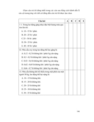 146
Chọn câu trả lời đúng nhất trong các câu sau bằng cách đánh dấu X
vào cột tương ứng với chữ cái đứng đầu câu trả lời được lựa chọn.
Câu hỏi A B C D E
1 1. Trong lao động gặng nhọc đặc biệt lượng máu qua
tim lên tới:
A. 10 - 15 lít / phút.
B. 20 - 25 lít / phút
C 25 - 30 lít / phút
D. 30 - 35 lít / phút.
E. 40 - 45 lít / phút
12. Nhu cầu oxy trong lao động thể lực gặng là:
A. 0,12 - 0,2 lít không khí / phút/ kg cân nặng
B. 0,3 - 0,5 lít không khí / phút/ kg cân nặng
C. 0,52 - 0,6 lít không khí / phút/ kg cân nặng
D. 0,62 - 0,65 lít không khí / phút/ kg cân nặng
E. 0,66 - 0,7 lít không khí / phút/ kg cân nặng.
13. Nhu cầu không khí tối thiểu trong một phút của một
người 50 kg, lao động thể lực nặng là:
A. 10 - 15 lít không khí.
B. 15 - 20 lít không khí.
C. 20 - 25 lít không khí
D. 25 - 30 lít không khí
E. 30 - 35 lít không khí
 