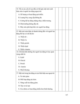 147
14. Tất cả các yếu tố sau đều có thể gây mệt mỏi xuất
hiện sớm ở người lao động ngoại trừ.
A. Số lượng cơ hoạt động quá nhiều.
B. Lượng Oxy cung cấp không đủ.
C. Cường độ lao động nhặng nhọc, khẩn trương.
D. Dinh dưỡng không đầy đủ
E. Máy móc phù hợp tầm vóc người lao động
15. Mệt mỏi toàn thân sẽ nhanh chóng đến với người lao
động thể lực có chế độ ăn:
A. Thiếu K+.
B. Thiếu Ca
C. Thiếu protid.
D. Thiếu lipid
E. Thiếu vitamin.
16. Chế độ dinh dưỡng cho người lao động trí lực quan
trọng nhất là:
A. Lipid
B. Glucid
C. Protid
D. vitamin
E. Muối khoáng
17. Mệt mỏi trong lao động có các biểu hiện sau ngoại trừ
A. Trí nhớ giảm
B. Phối hợp động tác kém.
C. Năng xuất lao động giảm.
D. Xảy ra tai nạn
E. Các nhóm cơ hoạt động nhiều hơn bình thường.
 