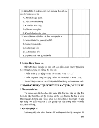 148
18. Xét nghiệm ở những người mệt mỏi cấp diễn có các
dấu hiệu sau ngoại trừ
A. Albumin niệu giảm.
B. Acid lactic máu tăng.
C. Creatinin máu tăng.
D. Glucose máu giảm.
E. Catecholamin máu giảm
19. Mệt mỏi được chia làm các loại sau ngoại trừ
A. Mệt mỏi các khí quan riêng biệt
B. Mệt mỏi toàn thân.
C. Mệt mỏi cơ bắp
D. Mệt mỏi não lực.
E. Mệt mỏi tâm sinh lý, tinh thần.
2. Hướng dẫn tự lượng giá
Để trả lời được các câu hỏi trên sinh viên cần nghiên cứu kỹ bài giảng
theo từng phần, từng chi tiết cụ thể như sau:
- Phần "Sinh lý lao động" để trả lời câu từ 1 -6 và 11 - 13.
- Phần "Mệt mỏi trong lao động" để trả lời câu hỏi từ 7-10 và 12-19.
Sau khi đã tự trả lời các câu hỏi hãy đối chiếu với đáp án ở cuối cuốn sách.
HƯỚNG DẪN TỰ HỌC TẬP, NGHIÊN CỨU VÀ VẬN DỤNG THỰC TẾ
1. Phương pháp học
Tự nghiên cứu tài liệu học tập trước khi đến lớp. Các tài liệu đọc
thêm, tài liệu tham khảo có thể tìm đọc tại thư viện Trường đại học Y khoa
Thái Nguyên. Lưu lại các vấn đề chưa hiểu trong bài để thảo luận với các
bạn trong lớp, cuối cùng xin ý kiến giảng viên với những phần còn thắc
mắc, chưa hiểu kỹ.
2. Vận dụng thực tế
Mọi công việc nên bố trí theo xu thế phù hợp với sinh lý con người thì
 