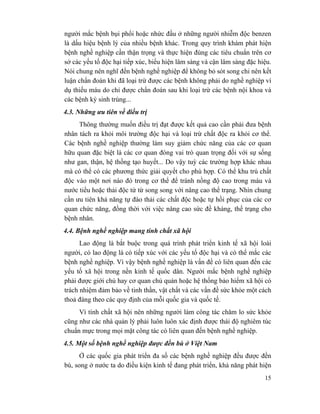 15
người mắc bệnh bụi phổi hoặc nhức đầu ở những người nhiễm độc benzen
là dấu hiệu bệnh lý của nhiều bệnh khác. Trong quy trình khám phát hiện
bệnh nghề nghiệp cần thận trọng và thực hiện đúng các tiêu chuẩn trên cơ
sở các yếu tố độc hại tiếp xúc, biểu hiện lâm sàng và cận lâm sàng đặc hiệu.
Nói chung nên nghĩ đến bệnh nghề nghiệp để không bỏ sót song chi nên kết
luận chẩn đoán khi đã loại trừ được các bệnh không phải do nghề nghiệp ví
dụ thiếu máu do chỉ được chẩn đoán sau khi loại trừ các bệnh nội khoa và
các bệnh ký sinh trùng...
4.3. Những ưu tiên về điều trị
Thông thường muốn điều trị đạt được kết quả cao cần phải đưa bệnh
nhân tách ra khỏi môi trường độc hại và loại trừ chất độc ra khỏi cơ thể.
Các bệnh nghề nghiệp thường làm suy giảm chức năng của các cơ quan
hữu quan đặc biệt là các cơ quan đóng vai trò quan trọng đối với sự sống
như gan, thận, hệ thống tạo huyết... Do vậy tuỳ các trường hợp khác nhau
mà có thể có các phương thức giải quyết cho phù hợp. Có thể khu trú chất
độc vào một nơi nào đó trong cơ thể để tránh nồng độ cao trong máu và
nước tiểu hoặc thải độc từ từ song song với nâng cao thể trạng. Nhìn chung
cần ưu tiên khả năng tự đào thải các chất độc hoặc tự hồi phục của các cơ
quan chức năng, đồng thời với việc nâng cao sức đề kháng, thể trạng cho
bệnh nhân.
4.4. Bệnh nghề nghiệp mang tính chất xã hội
Lao động là bắt buộc trong quá trình phát triển kinh tế xã hội loài
người, có lao động là có tiếp xúc với các yếu tố độc hại và có thể mắc các
bệnh nghề nghiệp. Vì vậy bệnh nghề nghiệp là vấn đề có liên quan đến các
yếu tố xã hội trong nền kinh tế quốc dân. Người mắc bệnh nghề nghiệp
phải được giới chủ hay cơ quan chủ quản hoặc hệ thống bảo hiểm xã hội có
trách nhiệm đảm bảo về tinh thần, vật chất và các vấn đề sức khỏe một cách
thoả đáng theo các quy định của mỗi quốc gia và quốc tế.
Vì tính chất xã hội nên những người làm công tác chăm lo sức khỏe
cũng như các nhà quản lý phải luôn luôn xác định được thái độ nghiêm túc
chuẩn mực trong mọi mặt công tác có liên quan đến bệnh nghề nghiệp.
4.5. Một số bệnh nghề nghiệp được đền bù ở Việt Nam
Ở các quốc gia phát triển đa số các bệnh nghề nghiệp đều được đền
bù, song ở nước ta do điều kiện kinh tế đang phát triển, khả năng phát hiện
 