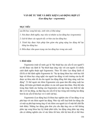 150
VẤN ĐỂ TƯ THẾ VÀ ĐIỀU KIỆN LAO ĐỘNG HỢP LÝ
(Lao động học - ergonomie)
MỤC TIÊU
sau khi học xong bài này, sinh viên có khả năng:
1. Nêu được đinh nghĩa, mục tiêu và nhiệm vụ lao động học (ergonomie)
2. Liệt kê được các nguyên tắc cơ bản của lao động học.
3. Trình bày được biện pháp làm giảm nhẹ gáng nặng lao động thể lực
bằng lao động học.
4. Hiểu được tầm quan trọng của lao động học trong sản xuất.
1. Khái niệm
Ergonomie (một số nước gọi là "Kỹ thuật học các yếu tố con người")
có thể được xác định là "Sự thích hợp công việc với con người. Có nhiều
cách định nghĩa thuật ngữ Ergonomie. Theo Tổ chức Lao động Quốc tế
(ILO) có thể định nghĩa Ergonomie là: "Sự áp dụng khoa học sinh học kết
hợp với khoa học công nghệ vào người lao động và môi trường của họ để
được sự thỏa mãn tối đa cho người lao động đồng thời tăng năng xuất lao
động". Vì thế ngoài sức khỏe Ergonomie còn quan tâm đến năng xuất lao
động, tiết kiệm giá thành sản phẩm và các mối quan tâm khác. Hơn thế nữa
trong thực hành các hướng của Ergonomie còn tập trung vào thiết kế sắp
đặt vị trí lao động, sự đáp ứng các yếu tố lý học trong môi trường lao động
hơn là các yếu tố hóa học và vi sinh vật học.
Ergonomie (Lao động học) là khoa học nghiên cứu về lao động và sự
phù hợp với sức khỏe người lao động. Như vậy mỗi loại hình lao động cần
có một sự phù hợp tương ứng về sức khỏe con người (cả về mặt thể chất lẫn
tinh thần). Những lao động giản đơn yêu cầu đáp ứng của cơ thể không
phức tạp song khoa học kỹ thuật phát triển, lao động càng phức tạp càng
cần có những nghiên cứu về sức khỏe tốt hơn, tiến bộ hơn để có thể theo
 