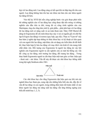 151
kịp với lao động mới. Lao động càng có kết quả khi nó đáp ứng tốt cho con
người. Lao động không làm tổn hại sức khỏe mà làm cho sức khỏe người
lao động tốt hơn.
Vào thế kỷ XVII khi nền công nghiệp bước vào giai đoạn phát triển
thì những nghiên cứu về lao động học cũng được đặt nền móng và những
nghiên cứu đầu tiên ra đời, trong đó có công trình nghiên cứu của
Martinpan, ông cho rằng tâm sinh lý, giải phẫu... phải phù hợp với lao động
thì lao động mới có năng suất và an toàn thoải mái. Năm 1949 Murrel đã
dùng từ Ergonomie để chỉ môn khoa học này vì nó có nguồn gốc từ chữ Hy
lạp là Ergon (lao động) và nomos (quy luật, quy tắc). Thực ra "Cụm từ" này
bao hàm ý nghĩa tập hợp những tri thức khoa học và kỹ thuật có liên quan
với con người khi lao động, mặt khác cần sử dụng các kiến thức đó để thiết
kế, thực hiện hợp lý hóa lao động với mục đích vừa kinh tế vừa mang tính
chất nhân văn. Đối tượng của Ergonomie là người lao động do vậy khi
nghiên cứu Ergonomie người ta cần nghiên cứu cả một hệ thống các vấn
đề: công cụ lao động, môi trường lao động, đối tượng lao động... Trong
thực hành Ergonomie người ta cần thực hiện một tam giác cơ bản: hiệu quả
- thoải mái - sức khỏe. Vấn đề này đã được các nhà khoa học thống nhất
trong hội nghị Stokhom nhìn 1961.
Các nhà khoa học cho rằng Ergonomie đạt hiệu quả cao khi mà các
ngành khoa học tham gia, cung cấp cho những hiểu biết sâu sắc, đầy đủ về
vấn đề lao động và con người, trong những điều kiện tiết kiệm nhất về sức
khỏe người lao động mà năng suất lao động vẫn tăng không ngừng (các
biểu đồ minh hoạ 1, 2, 3).
 