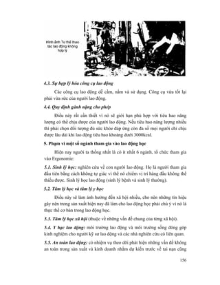 156
4.3. Sự hợp lý hóa công cụ lao động
Các công cụ lao động dễ cầm, nắm và sử dụng. Công cụ vừa tốt lại
phải vừa sức của người lao động.
4.4. Quy định gánh nặng cho phép
Điều này rất cần thiết vì nó sẽ giới hạn phù hợp với tiêu hao năng
lượng có thể chịu được của người lao động. Nếu tiêu hao năng lượng nhiều
thì phải chọn đối tượng đủ sức khỏe đáp ứng còn đa số mọi người chỉ chịu
được lâu dài khi lao động tiêu hao khoảng dưới 3000kcal.
5. Phạm vi một số ngành tham gia vào lao động học
Hiện nay người ta thống nhất là có ít nhất 6 ngành, tổ chức tham gia
vào Ergonomie:
5.1. Sinh lý học: nghiên cứu về con người lao động. Họ là người tham gia
đầu tiên bằng cách không tự giác vì thế nó chiếm vị trí hàng đầu không thể
thiếu được. Sinh lý học lao động (sinh lý bệnh và sinh lý thường).
5.2. Tâm lý học và tâm lý y học
Điều này sẽ làm ảnh hưởng đến xã hội nhiều, cho nên những tín hiệu
gây nên trong sản xuất hiện nay đã làm cho lao động học phải chú ý vì nó là
thực thể cơ bản trong lao động học.
5.3. Tâm lý học xã hội (thuộc về những vấn đề chung của từng xã hội).
5.4. Y hạc lao động: môi trường lao động và môi trường sống đóng góp
kinh nghiệm cho người kỹ sư lao động và các nhà nghiên cứu có liên quan.
5.5. An toàn lao động: có nhiệm vụ theo dõi phát hiện những vấn đề không
an toàn trong sản xuất và kinh doanh nhằm dự kiến trước về tai nạn cũng
 