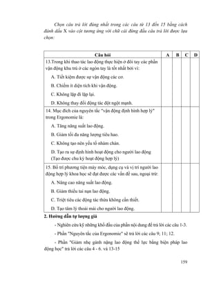 159
Chọn câu trả lời đúng nhất trong các câu từ 13 đến 15 bằng cách
đánh dấu X vào cột tương ứng với chữ cái đứng đầu câu trả lời được lựa
chọn:
Câu hỏi A B C D
13.Trong khi thao tác lao động thực hiện ở đôi tay các phần
vận động khu trú ở các ngón tay là tốt nhất bởi vì:
A. Tiết kiệm được sự vận động các cơ.
B. Chiếm ít diện tích khi vận động.
C. Không lặp đi lặp lại.
D. Không thay đổi động tác đột ngột mạnh.
14. Mục đích của nguyên tắc "vận động định hình hợp lý"
trong Ergonomie là:
A. Tăng năng suất lao động.
B. Giảm tối đa năng lượng tiêu hao.
C. Không tạo nên yếu tố nhàm chán.
D. Tạo ra sự định hình hoạt động cho người lao động
(Tạo được chu kỳ hoạt động hợp lý)
15. Bố trí phương tiện máy móc, dụng cụ và vị trí người lao
động hợp lý khoa học sẽ đạt được các vấn đề sau, ngoại trừ:
A. Nâng cao năng suất lao động.
B. Giảm thiểu tai nạn lao động.
C. Triệt tiêu các động tác thừa không cần thiết.
D. Tạo tâm lý thoải mái cho người lao động.
2. Hường dẫn tự lượng giá
- Nghiên cứu kỹ những khổ đầu của phần nội dung để trả lời các câu 1-3.
- Phần "Nguyên tắc của Ergonomie" sẽ trả lời các câu 9; 11; 12.
- Phần "Giảm nhẹ gánh nặng lao động thể lực bằng biện pháp lao
động học" trả lời các câu 4 - 6. và 13-15
 