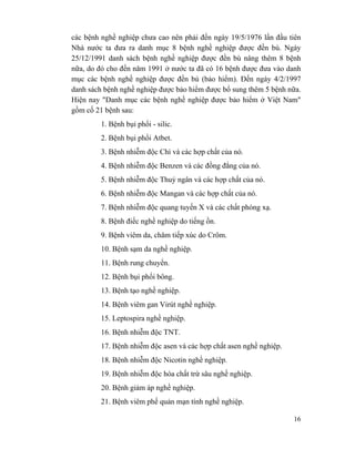 16
các bệnh nghề nghiệp chưa cao nên phải đến ngày 19/5/1976 lần đầu tiên
Nhà nước ta đưa ra danh mục 8 bệnh nghề nghiệp được đền bù. Ngày
25/12/1991 danh sách bệnh nghề nghiệp được đền bù nâng thêm 8 bệnh
nữa, do đó cho đến năm 1991 ở nước ta đã có 16 bệnh được đưa vào danh
mục các bệnh nghề nghiệp được đền bù (bảo hiểm). Đến ngày 4/2/1997
danh sách bệnh nghề nghiệp được bảo hiểm được bổ sung thêm 5 bệnh nữa.
Hiện nay "Danh mục các bệnh nghề nghiệp được bảo hiểm ở Việt Nam"
gồm cố 21 bệnh sau:
1. Bệnh bụi phổi - silic.
2. Bệnh bụi phổi Atbet.
3. Bệnh nhiễm độc Chì và các hợp chất của nó.
4. Bệnh nhiễm độc Benzen và các đồng đẳng của nó.
5. Bệnh nhiễm độc Thuỷ ngân và các hợp chất của nó.
6. Bệnh nhiễm độc Mangan và các hợp chất của nó.
7. Bệnh nhiễm độc quang tuyến X và các chất phóng xạ.
8. Bệnh điếc nghề nghiệp do tiếng ồn.
9. Bệnh viêm da, chăm tiếp xúc do Crôm.
10. Bệnh sạm da nghề nghiệp.
11. Bệnh rung chuyển.
12. Bệnh bụi phổi bông.
13. Bệnh tạo nghề nghiệp.
14. Bệnh viêm gan Virút nghề nghiệp.
15. Leptospira nghề nghiệp.
16. Bệnh nhiễm độc TNT.
17. Bệnh nhiễm độc asen và các hợp chất asen nghề nghiệp.
18. Bệnh nhiễm độc Nicotin nghề nghiệp.
19. Bệnh nhiễm độc hóa chất trừ sâu nghề nghiệp.
20. Bệnh giảm áp nghề nghiệp.
21. Bệnh viêm phế quản mạn tính nghề nghiệp.
 