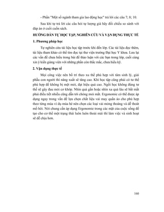 160
- Phần "Một số ngành tham gia lao động học" trả lời các câu 7; 8; 10.
Sau khi tự trả lời các câu hỏi tự lượng giá hãy đối chiếu so sánh với
đáp án ở cuối cuốn sách.
HƯỚNG DẪN TỰ HỌC TẬP, NGHIÊN CỨU VÀ VẬN DỤNG THỰC TẾ
1. Phương pháp học
Tự nghiên cứu tài liệu học tập trước khi đến lớp. Các tài liệu đọc thêm,
tài liệu tham khảo có thể tìm đọc tại thư viện trường Đại học Y khoa. Lưu lại
các vấn đề chưa hiểu trong bài để thảo luận với các bạn trong lớp, cuối cùng
xin ý kiến giảng viên với những phần còn thắc mắc, chưa hiểu kỹ.
2. Vận dụng thực tế
Mọi công việc nên bố trí theo xu thế phù hợp với tâm sinh lý, giải
phẫu con người thì năng xuất sẽ tăng cao. Khi học tập cũng phải có tư thế
phù hợp để không bị mệt mỏi, đạt hiệu quả cao. Ngồi học không đúng tư
thế sẽ gây đau mỏi cơ khớp. Nhìn quá gần hoặc nhìn xa quá lâu sẽ bắt mắt
phải điều tiết nhiều cũng dẫn tới chóng mỏi mắt. Ergonomie có thể được áp
dụng ngay trong vấn đề lựa chọn chất liệu vải may quần áo cho phù hợp
theo từng mùa ví dụ mùa hè nên chọn các loại vải mỏng thoáng và dễ thoát
mồ hôi. Nói chung cần áp dụng Ergonomie trong các mặt của cuộc sống để
tạo cho cơ thể một trạng thái luôn luôn thoải mái thì làm việc và sinh hoạt
sẽ dễ chịu hơn.
 
