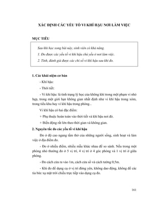 161
XÁC ĐỊNH CÁC YẾU TỐ VI KHÍ HẬU NƠI LÀM VIỆC
MỤC TIÊU
Sau khi học xong bài này, sinh viên có khả năng.
1. Đo được các yếu tố vi khí hậu chủ yếu ở nơi làm việc.
2. Tính, đánh giá được các chỉ số vi khí hậu sau khi đo.
1. Các khái niệm cơ bản
- Khí hậu:
- Thời tiết:
- Vi khí hậu: là tình trạng lý học của không khí trong một phạm vi nhỏ
hẹp, trong một giới hạn không gian nhất định như vi khí hậu trong xóm,
trong tiểu khu hay vi khí hậu trong phòng...
Vi khí hậu có hai đặc điểm:
+ Phụ thuộc hoàn toàn vào thời tiết và khí hậu nơi đó.
+ Biến động rất lớn theo thời gian và không gian.
2. Nguyên tắc đo các yếu tố vi khí hậu
Đo ở độ cao ngang tầm thở của những người sống, sinh hoạt và làm
việc ở địa điểm đo.
- Đo ở nhiều điểm, nhiều mẫu khác nhau để so sánh. Nếu trong một
phòng nhỏ thường đo ở 5 vị trí, 4 vị trí ở 4 góc phòng và 1 vị trí ở giữa
phòng.
- Đo cách cửa ra vào 1m, cách cửa sổ và cách tường 0,5m.
- Khi đo để dụng cụ ở vị trí đứng yên, không dao động, không để các
tia bức xạ mặt trời chiếu trực tiếp vào dụng cụ đo.
 