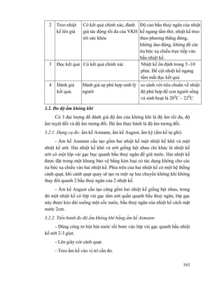 163
2 Treo nhiệt
kế lên giá
Có kết quả chính xác, đánh
giá tác động tối đa của VKH
tới sức khỏe
Độ cao bầu thuỷ ngân của nhiệt
kế ngang tầm thở, nhiệt kế treo
theo phương thẳng đứng,
không dao động, không để các
tia bức xạ chiếu trực tiếp vào
bầu nhiệt kế.
3 Đọc kết quả Có kết quả chính xác Nhiệt kế ổn định trong 5 -10
phút. Để cột nhiệt kế ngang
tầm mắt đọc kết quả
4 Đánh giá
kết quả.
Đánh giá sự phù hợp sinh lý
người
so sánh với tiêu chuẩn về nhiệt
độ phù hợp để con người sống
và sinh hoạt là 200
C – 220
C
3.2. Đo độ ẩm không khí
Có 3 đại lượng để đánh giá độ ẩm của không khí là độ ẩm tối đa, độ
ẩm tuyệt đối và độ ẩm tương đối. Độ ẩm thực hành là độ ẩm tương đối.
3.2.1. Dụng cụ đo: ẩm kế Asmann, ẩm kế August, ẩm ký (ẩm kế tự ghi).
- Ẩm kế Asmann cấu tạo gồm hai nhiệt kế một nhiệt kế khô và một
nhiệt kế ướt. Hai nhiệt kế khô và ướt giống hệt nhau chỉ khác là nhiệt kế
ướt có một lớp vải gạc bọc quanh bầu thuỷ ngân để giữ nước. Hai nhiệt kế
được đặt trong một khung bảo vệ bằng kim loại có tác dụng không cho các
tia bức xạ chiếu vào hai nhiệt kế. Phía trên của hai nhiệt kế có một hệ thống
cánh quạt, khi cánh quạt quay sẽ tạo ra một sự lưu chuyển không khí không
thay đổi quanh 2 bầu thuỷ ngân của 2 nhiệt kế.
- Ẩm kế August cấu tạo cũng gồm hai nhiệt kế giống hệt nhau, trong
đó một nhiệt kế có lớp vải gạc tẩm ướt quấn quanh bầu thuỷ ngân, lớp gạc
này được kéo dài xuống một cốc nước, bầu thuỷ ngân của nhiệt kế cách mặt
nước 2cm.
3.2.2. Tiến hành đo độ ẩm không khí bằng ẩm kế Asmann:
- Dùng công tơ hút hút nước rồi bơm vào lớp vải gạc quanh bầu nhiệt
kế ướt 2-3 giọt.
- Lên giây cót cánh quạt.
- Treo ẩm kế vào vị trí cần đo.
 