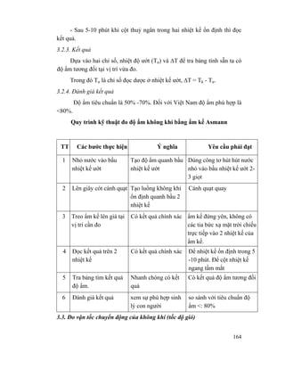 164
- Sau 5-10 phút khi cột thuỷ ngân trong hai nhiệt kế ổn định thì đọc
kết quả.
3.2.3. Kết quả
Dựa vào hai chỉ số, nhiệt độ ướt (Tư) và ∆T để tra bảng tính sẵn ta có
độ ẩm tương đối tại vị trí vừa đo.
Trong đó Tư là chỉ số đọc dược ở nhiệt kế ướt, ∆T = Tk - Tư.
3.2.4. Đánh giá kết quả
Độ ẩm tiêu chuẩn là 50% -70%. Đối với Việt Nam độ ẩm phù hợp là
<80%.
Quy trình kỹ thuật đo độ ẩm không khí bằng ẩm kế Asmann
TT Các bước thực hiện Ý nghĩa Yêu cầu phải đạt
1 Nhỏ nước vào bầu
nhiệt kế ướt
Tạo độ ẩm quanh bầu
nhiệt kế ướt
Dùng công tơ hút hút nước
nhỏ vào bầu nhiệt kế ướt 2-
3 giọt
2 Lên giây cót cánh quạt Tạo luồng không khí
ổn định quanh bầu 2
nhiệt kế
Cánh quạt quay
3 Treo ẩm kế lên giá tại
vị trí cần đo
Có kết quả chính xác ẩm kế đứng yên, không có
các tia bức xạ mặt trời chiếu
trực tiếp vào 2 nhiệt kế của
ẩm kế.
4 Đọc kết quả trên 2
nhiệt kế
Có kết quả chính xác Để nhiệt kế ổn định trong 5
-10 phút. Để cột nhiệt kế
ngang tầm mắt
5 Tra bảng tìm kết quả
độ ẩm.
Nhanh chóng có kết
quả
Có kết quả độ ẩm tương đối
6 Đánh giá kết quả xem sự phù hợp sinh
lý con người
so sánh với tiêu chuẩn độ
ẩm <: 80%
3.3. Đo vận tốc chuyển động của không khí (tốc độ gió)
 