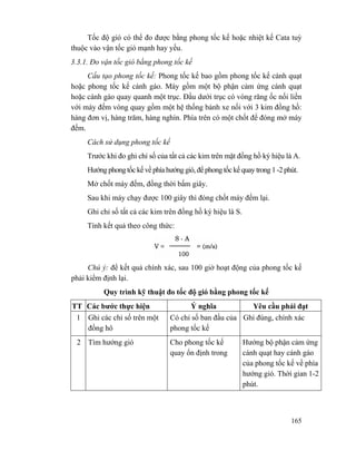 165
Tốc độ gió có thể đo được bằng phong tốc kế hoặc nhiệt kế Cata tuỳ
thuộc vào vận tốc gió mạnh hay yếu.
3.3.1. Đo vận tốc gió bằng phong tốc kế
Cấu tạo phong tốc kế: Phong tốc kế bao gồm phong tốc kế cánh quạt
hoặc phong tốc kế cánh gáo. Máy gồm một bộ phận cảm ứng cánh quạt
hoặc cánh gáo quay quanh một trục. Đầu dưới trục có vòng răng ốc nối liền
với máy đếm vòng quay gồm một hệ thống bánh xe nối với 3 kim đồng hồ:
hàng đơn vị, hàng trăm, hàng nghìn. Phía trên có một chốt để đóng mở máy
đếm.
Cách sử dụng phong tốc kế
Trước khi đo ghi chỉ số của tất cả các kim trên mặt đồng hồ ký hiệu là A.
Hướng phong tốc kế về phía hướng gió, để phong tốc kế quay trong 1 -2 phút.
Mở chốt máy đếm, đồng thời bấm giây.
Sau khi máy chạy được 100 giây thì đóng chốt máy đếm lại.
Ghi chỉ số tất cả các kim trên đồng hồ ký hiệu là S.
Tính kết quả theo công thức:
Chú ý: để kết quả chính xác, sau 100 giờ hoạt động của phong tốc kế
phải kiểm định lại.
Quy trình kỹ thuật đo tốc độ gió bằng phong tốc kế
TT Các bước thực hiện Ý nghĩa Yêu cầu phải đạt
1 Ghi các chỉ số trên một
đồng hô
Có chỉ số ban đầu của
phong tốc kế
Ghi đúng, chính xác
2 Tìm hướng gió Cho phong tốc kế
quay ổn định trong
Hướng bộ phận cảm ứng
cánh quạt hay cánh gáo
của phong tốc kế về phía
hướng gió. Thời gian 1-2
phút.
 