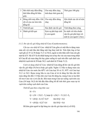166
3 Mở chốt máy đếm đồng
thời bấm đồng hồ bấm
giây
Cho máy đếm chạy,
tính được thời gian đo
Thời gian 100 giây
4 Đóng chốt máy đếm. Ghi
chỉ số của các kim trên
đồng hồ
Cho máy đếm dừng
chạy
Ghi chính xác chỉ số trên
đồng hồ
5 Tính kết quả Xác định vận tốc gió Tính đúng theo công
6 Đánh giá kết quả Xem sự phù hợp sinh
lý con người
So sánh với tiêu chuẩn
vận tốc gió phù hợp với
sinh lý con người 3,5m/s
3.3.2. Đo vận tốc gió bằng nhiệt kế Cata (Catathermometre).
Cấu tạo của nhiệt kế Cata: nhiệt kế Cata gồm có một bầu to đựng rượu
màu nối với một bầu nhỏ bằng một ống thuỷ tinh bé. Trên thân ông có hai
vạch ghi số 35 và 38 (hoặc 51,5 và 54,5), ngoài ra trên thân mỗi Cata còn ghi
một hệ số F. Hệ số F là chỉ nhiệt lượng toả ra hay thu vào của rượu trong nhiệt
kế Cata để cột rượu tăng lên hay giảm xuống từ vạch trên đến vạch dưới của
nhiệt kế (vạch trên là 38 hoặc 54,5, vạch dưới là 35 hoặc 51,5).
Cách sử dụng nhiệt kế Cata: nhiệt kế Cata dùng để đo vận tốc gió khi
vận tốc gió thấp (10,5m/s) hoặc gió quẩn. Ngâm 1/2 bầu to đựng rượu của
nhiệt kế Cata vào nước ấm 400
C với Cata loại 38 và 35, 560
C với Cata loại
51,5 và 54,5. Rượu trong bầu to của Cata sẽ từ từ dâng lên bầu nhỏ khi
rượu dâng lên đến 1/2 bầu nhỏ của Cata thì dừng lại, mang Cata ra lau khô
rồi treo Cata vào vị trí cần đo. Khi rượu trong Cata tụt xuống vạch trên của
Cata (38 hoặc 54,5) thì bắt đầu bấm đồng hồ để tính thời gian rượu tụt từ
vạch trên xuống vạch dưới của Cata.
Tính kết quả theo công thức sau:
H = F/t
Q = (38 + 35)/2 - Tk hoặc Q = (54,5 + 51,5)/2 -Tk
V = (H/Q - 0,13)2
/ 0,47 khi H/Q < 0,6
V = (H/Q) - 0,2)2
/ 0,4 khi H/Q > 0,6
Để đơn giản người ta lập bảng tra vận tốc gió dựa trên tỷ số H/Q.
 