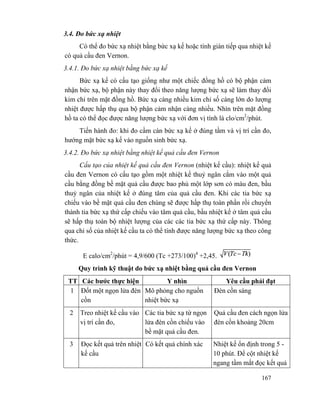 167
3.4. Đo bức xạ nhiệt
Có thể đo bức xạ nhiệt bằng bức xạ kế hoặc tính gián tiếp qua nhiệt kế
có quả cầu đen Vernon.
3.4.1. Đo bức xạ nhiệt bằng bức xạ kế
Bức xạ kế có cấu tạo giống như một chiếc đồng hồ có bộ phận cảm
nhận bức xạ, bộ phận này thay đổi theo năng lượng bức xạ sẽ làm thay đổi
kim chỉ trên mặt đồng hồ. Bức xạ càng nhiều kim chỉ số càng lớn do lượng
nhiệt được hấp thụ qua bộ phận cảm nhận càng nhiều. Nhìn trên mặt đồng
hồ ta có thể đọc được năng lượng bức xạ với đơn vị tính là clo/cm2
/phút.
Tiến hành đo: khi đo cầm cán bức xạ kế ở đúng tầm và vị trí cần đo,
hướng mặt bức xạ kế vào nguồn sinh bức xạ.
3.4.2. Đo bức xạ nhiệt bằng nhiệt kế quả cầu đen Vernon
Cấu tạo của nhiệt kế quả cầu đen Vernon (nhiệt kế cầu): nhiệt kế quả
cầu đen Vernon có cấu tạo gồm một nhiệt kế thuỷ ngân cắm vào một quả
cầu bằng đồng bề mặt quả cầu được bao phủ một lớp sơn có màu đen, bầu
thuỷ ngân của nhiệt kế ở đúng tâm của quả cầu đen. Khi các tia bức xạ
chiếu vào bề mặt quả cầu đen chúng sẽ được hấp thụ toàn phần rồi chuyển
thành tia bức xạ thứ cấp chiếu vào tâm quả cầu, bầu nhiệt kế ở tâm quả cầu
sẽ hấp thụ toàn bộ nhiệt lượng của các các tia bức xạ thứ cấp này. Thông
qua chỉ số của nhiệt kế cầu ta có thể tính được năng lượng bức xạ theo công
thức.
E calo/cm2
/phút = 4,9/600 (Tc +273/100)4
+2,45.
Quy trình kỹ thuật do bức xạ nhiệt bằng quả cầu đen Vernon
TT Các bước thực hiện Y nhìn Yêu cầu phải đạt
1 Đốt một ngọn lửa đèn
cồn
Mô phỏng cho nguồn
nhiệt bức xạ
Đèn cồn sáng
2 Treo nhiệt kế cầu vào
vị trí cần đo,
Các tia bức xạ từ ngọn
lửa đèn cồn chiếu vào
bề mặt quả cầu đen.
Quả cầu đen cách ngọn lửa
đèn cồn khoảng 20cm
3 Đọc kết quả trên nhiệt
kế cầu
Có kết quả chính xác Nhiệt kế ổn định trong 5 -
10 phút. Để cột nhiệt kế
ngang tầm mắt đọc kết quả
 