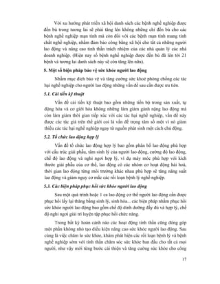 17
Với xu hướng phát triển xã hội danh sách các bệnh nghề nghiệp được
đền bù trong tương lai sẽ phải tăng lên không những chỉ đền bù cho các
bệnh nghề nghiệp mạn tính mà còn đối với các bệnh mạn tính mang tính
chất nghề nghiệp, nhằm đảm bảo công bằng xã hội cho tất cả những người
lao động và nâng cao tinh thần trách nhiệm của các nhà quản lý các nhà
doanh nghiệp. (Hiện nay số bệnh nghề nghiệp được đền bù đã lên tới 21
bệnh và tương lai danh sách này sẽ còn tăng lên nữa).
5. Một số biện pháp bảo vệ sức khỏe người lao động
Nhằm mục đích bảo vệ và tăng cường sức khoẻ phòng chống các tác
hại nghề nghiệp cho người lao động những vấn đề sau cần được ưu tiên.
5.1. Cải tiến kỹ thuật
Vấn đề cải tiến kỹ thuật bao gồm những tiến bộ trong sản xuất, tự
động hóa và cơ giới hóa không những làm giảm gánh nặng lao động mà
còn làm giảm thời gian tiếp xúc với các tác hại nghề nghiệp, vấn đề này
được các tác giả trên thế giới coi là vấn đề trọng tâm số một vì nó giảm
thiểu các tác hại nghề nghiệp ngay từ nguồn phát sinh một cách chủ động.
5.2. Tổ chức lao động hợp lý
Vấn đề tổ chức lao động hợp lý bao gồm phân bố lao động phù hợp
với cấu trúc giải phẫu, tâm sinh lý của người lao động, cường độ lao động,
chế độ lao động và nghỉ ngơi hợp lý, ví dụ máy móc phù hợp với kích
thước giải phẫu của cơ thể, lao động có các nhóm cơ hoạt động hài hoà,
thời gian lao động từng môi trường khác nhau phù hợp sẽ tăng năng suất
lao động và giảm nguy cơ mắc các rối loạn bệnh lý nghề nghiệp.
5.3. Các biện pháp phục hồi sức khỏe người lao động
Sau một quá trình hoặc 1 ca lao động cơ thể người lao động cần được
phục hồi lấy lại thăng bằng sinh lý, sinh hóa... các biện pháp nhằm phục hồi
sức khỏe người lao động bao gồm chế độ dinh dưỡng đầy đủ và hợp lý, chế
độ nghỉ ngơi giải trí luyện tập phục hồi chức năng.
Trong bất kỳ hoàn cảnh nào các hoạt động tinh thần cũng đóng góp
một phần không nhỏ tạo điều kiện nâng cao sức khỏe người lao động. Sau
cùng là việc chăm lo sức khỏe, khám phát hiện các rối loạn bệnh lý và bệnh
nghề nghiệp sớm với tinh thần chăm sóc sức khỏe ban đầu cho tất cả mọi
người, như vậy mới từng bước cải thiện và tăng cường sức khỏe cho công
 