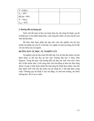 171
V = 0,4m/s
Tư = 300
C
Độ ẩm = 90%
V = 10m/s
Tcầu = 420
C
2. Hướng dẫn tự lượng giá
Sinh viên lần lượt tự làm các bước thao tác cho từng kỹ thuật, sau đó
tự đánh giá và cho điểm từng bước, cuối cùng đôi chiếu với yêu cầu để xem
mức độ đạt được.
Để thực hiện được phần bài tập sinh viên cần nghiên cứu kỹ tiêu
chuẩn cho phép các yếu tố vi khí hậu và ý nghĩa vệ sinh của từng yếu tố đối
với sức khỏe của con người.
HƯỚNG DẪN TỰ HỌC, TỰ NGHIÊN CỨU
Tự nghiên cứu tài liệu trước khi đến lớp. Các tài liệu đọc thêm, tài liệu
tham khảo có thể tìm đọc tại thư viện Trường Đại học Y khoa Thái
Nguyên. Trong khi giáo viên hướng dẫn các thao tác sinh viên chú ý theo
dõi và bắt chước theo. Cuối cùng sinh viên chủ động tự thao tác theo từng
nhóm và góp ý kiến hoàn chính lần lượt từng kỹ thuật theo nhóm. Sau khi
thực hành sinh viên nên đọc thêm các kỹ thuật đo vi khí hậu khác trong
cuốn "Thường quy kỹ thuật Y học lao động, vệ sinh môi trường, sức khỏe
trường học" để có sự so sánh.
 