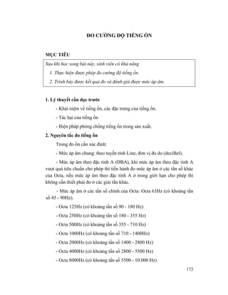 172
ĐO CƯỜNG ĐỘ TIẾNG ỒN
MỤC TIÊU
Sau khi học xong bài này, sinh viên có khả năng
1. Thực hiện được phép đo cường độ tiếng ồn.
2. Trình bày được kết quả đo và đánh giá được mức áp âm.
1. Lý thuyết cần đọc trước
- Khái niệm về tiếng ồn, các đặc trưng của tiếng ồn.
- Tác hại của tiếng ồn
- Biện pháp phòng chống tiếng ồn trong sản xuất.
2. Nguyên tắc đo tiếng ổn
Trong đo ồn cần xác định:
- Mức áp âm chung: theo tuyến tính Line, đơn vị đo do (deciBel).
- Mức áp âm theo đặc tính A (DBA), khi mức áp âm theo đặc tính A
vượt quá tiêu chuẩn cho phép thì tiến hành đo mức áp âm ở các tần số khác
của Octa, nếu mức áp âm theo đặc tính A ở trong giới hạn cho phép thì
không cần thiết phải đo ở các giải tần khác.
- Mức áp âm ở các tần số chính của Octa: Octa 63Hz (có khoảng tần
số 45 - 90Hz).
- Octa 125Hz (có khoảng tần số 90 - 180 Hz)
- Octa 250Hz (có khoảng tần số 180 - 355 Hz)
- Octa 500Hz (có khoảng tần số 355 - 710 Hz)
- Octa 1000Hz (có khoảng tần số 710 - 1400Hz)
- Octa 2000Hz (có khoảng tần số 1400 - 2800 Hz)
- Octa 4000Hz (có khoảng tần số 2800 - 5500 Hz)
- Octa 8000Hz (có khoảng tần số 5500 - 10.000 Hz)
 