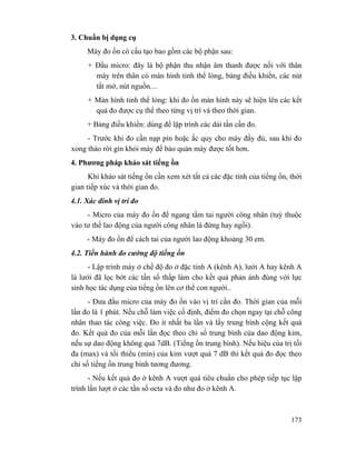 173
3. Chuẩn bị dụng cụ
Máy đo ồn có cấu tạo bao gồm các bộ phận sau:
+ Đầu micro: đây là bộ phận thu nhận âm thanh được nối với thân
máy trên thân có màn hình tinh thể lỏng, bảng điều khiển, các nút
tắt mở, nút nguồn....
+ Màn hình tinh thể lỏng: khi đo ồn màn hình này sẽ hiện lên các kết
quả đo được cụ thể theo từng vị trí và theo thời gian.
+ Bảng điều khiển: dùng để lập trình các dải tần cần đo.
- Trước khi đo cần nạp pin hoặc ắc quy cho máy đầy đủ, sau khi đo
xong tháo rời gìn khỏi máy để bảo quản máy được tốt hơn.
4. Phương pháp khảo sát tiếng ồn
Khi khảo sát tiếng ồn cần xem xét tất cả các đặc tính của tiếng ồn, thời
gian tiếp xúc và thời gian đo.
4.1. Xác đinh vị trí đo
- Micro của máy đo ồn để ngang tầm tai người công nhân (tuỳ thuộc
vào tư thế lao động của người công nhân là đứng hay ngồi).
- Máy đo ồn để cách tai của người lao động khoảng 30 em.
4.2. Tiến hành đo cường độ tiếng ồn
- Lập trình máy ở chế độ đo ở đặc tính A (kênh A), lưới A hay kênh A
là lưới đã lọc bớt các tần số thấp làm cho kết quả phản ánh đúng với lực
sinh học tác dụng của tiếng ồn lên cơ thể con người..
- Đưa đầu micro của máy đo ồn vào vị trí cần đo. Thời gian của mỗi
lần đo là 1 phút. Nếu chỗ làm việc cố định, điểm đo chọn ngay tại chỗ công
nhân thao tác công việc. Đo ít nhất ba lần và lấy trung bình cộng kết quả
đo. Kết quả đo của mỗi lần đọc theo chỉ số trung bình của dao động kim,
nếu sự dao động không quá 7dB. (Tiếng ồn trung bình). Nếu hiệu của trị tối
đa (max) và tối thiểu (min) của kim vượt quá 7 dB thì kết quả đo đọc theo
chỉ số tiếng ồn trung bình tương đương.
- Nếu kết quả đo ở kênh A vượt quá tiêu chuẩn cho phép tiếp tục lập
trình lần lượt ở các tần số octa và đo như đo ở kênh A.
 