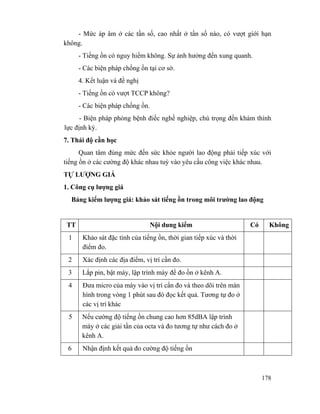 178
- Mức áp âm ở các tần số, cao nhất ở tần số nào, có vượt giới hạn
không.
- Tiếng ồn có nguy hiểm không. Sự ảnh hưởng đến xung quanh.
- Các biện pháp chống ồn tại cơ sở.
4. Kết luận và đề nghị
- Tiếng ồn có vượt TCCP không?
- Các biện pháp chống ồn.
- Biện pháp phòng bệnh điếc nghề nghiệp, chú trọng đến khám thính
lực định kỳ.
7. Thái độ cần học
Quan tâm đúng mức đến sức khỏe người lao động phải tiếp xúc với
tiếng ồn ở các cường độ khác nhau tuỳ vào yêu cầu công việc khác nhau.
TỰ LƯỢNG GIÁ
1. Công cụ lượng giá
Bảng kiểm lượng giá: khảo sát tiếng ồn trong môi trường lao động
TT Nội dung kiểm Có Không
1 Khảo sát đặc tính của tiếng ồn, thời gian tiếp xúc và thời
điểm đo.
2 Xác định các địa điểm, vị trí cần đo.
3 Lắp pin, bật máy, lập trình máy để đo ồn ở kênh A.
4 Đưa micro của máy vào vị trí cẩn đo và theo dõi trên màn
hình trong vòng 1 phút sau đó đọc kết quả. Tương tự đo ở
các vị trí khác
5 Nếu cường độ tiếng ồn chung cao hơn 85dBA lập trình
máy ở các giải tần của octa và đo tương tự như cách đo ở
kênh A.
6 Nhận định kết quả đo cường độ tiếng ồn
 