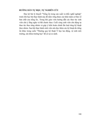 180
HƯỚNG DẪN TỰ HỌC, TỰ NGHIÊN CỨU
Đọc kỹ bài lý thuyết "Tiếng ồn trong sản xuất và điếc nghề nghiệp"
trước khi học bài thực hành này để nắm vững được các khái niệm cơ bản về
bản chất của tiếng ồn.. Trong khi giáo viên hướng dẫn các thao tác sinh
viên chú ý lắng nghe và bắt chước theo. Cuối cùng sinh viên chủ động tự
thao tác theo từng nhóm và góp ý kiến hoàn chỉnh lần lượt từng kỹ thuật
theo nhóm. Sau khi thực hành sinh viên nên đọc thêm các kỹ thuật đo tiếng
ồn khác trong cuốn "Thường quy kỹ thuật Y học lao động, vệ sinh môi
trường, sức khỏe trường học" để có sự so sánh.
 