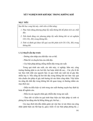 181
XÉT NGHIỆM HƠI KHÍ ĐỘC TRONG KHÔNG KHÍ
MỤC TIÊU
Sau khi học xong bài này, sinh viên có khả năng:
1. Thực hiện đúng phương pháp lấy mẫu không khí để phân tích các chất
độc.
2. Tiến hành đúng các phương pháp lấy mẫu không khí và xét nghiệm
CO, CO2, SO2 trong không khí..
3. Tính và đánh giá được kết quả sau khi phân tích CO, CO2, SO2 trong
không khí.
1. Lý thuyết cần đọc trước
- Đường xâm nhập của chất độc vào cơ thể.
- Phân bố và chuyển hóa của chất độc.
- Các biện pháp phòng chống nhiễm độc trong sản xuất.
Trong quá trình sản xuất, các nhà máy, xí nghiệp, hầm mỏ, công
trường thường phát ra các hơi khí, bụi hoặc nhiệt độ cao.... Các yếu tố đó
tuỳ theo tính chất của nguyên liệu và quy trình sản xuất mà sẽ gây độc
nhiều hay ít. Nếu nồng độ hơi khí độc trong không khí nơi làm việc quá
tiêu chuẩn cho phép sẽ gây ảnh hưởng tới sức khỏe công nhân. Việc kiểm
tra nồng độ chất độc trong không khí rất quan trọng và thường nhằm các
mục đích sau:
- Điều tra điều kiện vệ sinh trong sản xuất thường xuyên hay định kỳ
hoặc đế nghiên cứu.
- Điều tra các nguyên nhân gây nhiễm độc trong sản xuất.
- Theo dõi và kiểm tra quá trình thực hiện các biện pháp vệ sinh và
phòng hộ lao động như hệ thống thông gió, hút bụi....
Các mục đích trên đều nhằm giám sát việc bảo vệ sức khỏe của công
nhân (phát hiện các bất hợp lý, góp ý kiến về các biện pháp phòng hộ...).
 