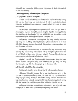 182
những kết quả xét nghiệm là bằng chứng khách quan để đánh giá tính hình
vệ sinh của nhà máy.
2. Phương pháp lấy mẫu không khí xét nghiệm
2.1. Nguyên tắc lấy mẫu không khí
- Trước khi lấy mẫu không khí cần tìm hiểu: nguồn nhiễm độc không
khí, các giai đoạn trong quá trình sản xuất để biết rõ chất độc thoát ra ở
khâu nào, phải biết độc tính của từng chất độc để có biện pháp đề phòng
cho bản thân.
- Kết quả xét nghiệm phân tích phụ thuộc rất nhiều vào quá trình và
phương pháp lấy mẫu không khí, do đó cần phải chọn lựa phương pháp lấy
cho thích hợp để đạt yêu cầu. Tuỳ vào hơi khí độc cần xét nghiệm có thể
chọn một trong các phương pháp lấy mẫu không khí sau:
- Lấy không khí vào bình, chai thuỷ tinh, ống đựng khí bằng thuỷ tinh,
ruột bóng cao su. Mang mẫu về phòng thí nghiệm và chuyển ra để phân
tích. Cách lấy mẫu này đơn giản, nhanh chóng nhưng chỉ áp dụng được với
một số hơi khí nhất định.
- Hút không khí qua một dụng cụ đặc biệt là ống hấp thụ có chứa dung
dịch hấp thụ, sau đó mang mẫu về phân tích tại phòng thí nghiệm hoặc một
số hơi khí có thể được phân tích ngay tại chỗ. Phương pháp này thường
được áp dụng phổ biến cho nhiều loại hơi khí độc.
- Đối với các chất độc tồn tại trong khí dưới dạng khí dung lỏng hoặc
rắn thì lấy mẫu xét nghiệm bằng cách hút không khí qua bông vải, bông
thuỷ tinh, giấy xốp chất độc sẽ được giữ lại và đem phân tích.
2.2. Vị trí lấy mẫu không khí xét nghiệm
Tuỳ theo yêu cầu đề ra có thể đặt các vị trí lấy mẫu không khí như sau:
- Lấy mẫu không khí ở ngang tầm hô hấp của công nhân tại vị trí làm
việc. Độ cao của tầm hô hấp tuỳ thuộc vào tư thế làm việc của công nhân là
đứng hay ngồi, thông thường là đặt đầu hút không khí xuôi theo chiều hô
hấp của công nhân hoặc đặt ngang tầm hô hấp nhưng thẳng góc với hướng
chất độc bay ra. Cần tránh hút ngược chiều với hướng chất độc bay ra.
- Lấy mẫu không khí ở giữa khu vực có chất độc, hoặc bên cạnh, hoặc
những vị trí cố định, nơi đi lại, tránh hệ thống thông hơi, cửa sổ....
 
