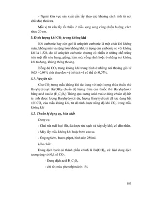 183
- Ngoài khu vực sản xuất cần lấy theo các khoảng cách tính từ nơi
chất độc thoát ra.
Mỗi vị từ cần lấy tối thiểu 2 mẫu song song cùng chiều hướng, cách
nhau 20 cm.
3. Định lượng khí CO2 trong không khí
Khí carbonic hay còn gọi là anhydrit carbonic là một chất khí không
màu, không mùi và nặng hơn không khí, tỷ trọng của carbonic so với không
khí là 1,524, do đó anhydrit carbonic thường có nhiều ở những chỗ trũng
trên mặt đất như hang, giếng, hầm mỏ, cống rãnh hoặc ở những nơi không
khí tù đọng, không thông thoáng.
Nồng độ CO2 trong không khí trung bình ở những nơi thoáng gió từ
0,03 - 0,04% tính theo đơn vị thể tích và có thể tới 0,07%.
3.1. Nguyên tắc
Cho CO2 trong mẫu không khí tác dụng với một lượng thừa thuốc thử
Baryhydroxyt Ba(OH)2 chuẩn độ lượng thừa của thuốc thử Baryhydroxit
bằng acid oxalic (H2C2O4) Thông qua lượng acid oxalic dùng chuẩn độ hết
ta tính được lượng Baryhydroxit dư, lượng Baryhydroxit đã tác dụng hết
với CO2 của mẫu không khí, từ đó tính được nồng độ khí CO2 trong mẫu
không khí
3.2. Chuẩn bị dụng cụ, hóa chất
Dụng cụ:
- Chai nút mài loại 1lít, đã được rửa sạch và hấp sấy khô, có dán nhãn.
- Máy lấy mẫu không khí hoặc bơm cao su.
- Ống nghiệm, buret, pipet, bình nón 250ml.
Hóa chất:
Dung dịch barit có thành phần chính là Ba(OH)2, cứ 1ml dung dịch
tương ứng với 0,1ml CO2.
- Dung dịch acid H2C2O4
- chỉ từ; màu phenolphtalein 1%
 