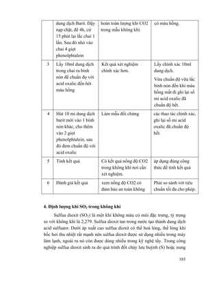 185
dung dịch Barit. Đậy
nạp chặt, đê 4h, cứ
15 phút lại lắc chai 1
lần. Sau đó nhỏ vào
chai 4 giọt
phenolphtalein
hoàn toàn lượng khí CO2
trong mẫu không khí.
có màu hồng.
3 Lấy 10ml dung dịch
trong chai ra bình
nón để chuẩn đọ với
acid oxalic đến hét
màu hồng
Kết quả xét nghiệm
chính xác hơn.
Lấy chính xác 10ml
dung dịch.
Vừa chuẩn độ vữa lắc
bình nón đến khi màu
hồng mất đi ghi lại số
mi acid oxalic đã
chuẩn độ hết.
4 Hút 10 mi dung dịch
barit mới vào 1 bình
nón khác, cho thêm
vào 2 giọt
phenolphtalein, sau
đó đem chuẩn độ với
acid oxalic
Làm mẫu đối chứng các thao tác chính xác,
ghi lại số mi acid
oxalic đã chuẩn độ
hết.
5 Tính kết quả Có kết quả nồng độ CO2
trong không khí nơi cần
xét nghiệm.
áp dụng đúng công
thức để tính kết quả
6 Đánh giá kết quả xem nồng độ CO2 có
đảm bảo an toàn không
Phải so sánh với tiêu
chuẩn tối đa cho phép.
4. Định lượng khí SO2 trong không khí
Sulfua dioxit (SO2) là một khí không màu có mùi đặc trưng, tỷ trọng
so với không khí là 2,279. Sulfua dioxit tan trong nước tạo thành dung dịch
acid sulfuarơ. Dưới áp xuất cao sulfua dioxit có thể hoá lỏng, thể lỏng khi
bốc hơi thu nhiệt rất mạnh nên sulfua dioxit được sử dụng nhiều trong máy
làm lạnh, ngoài ra nó còn được dùng nhiều trong kỹ nghệ tẩy. Trong công
nghiệp sulfua dioxit sinh ra do quá trình đốt cháy lưu huỳnh (S) hoặc nung
 