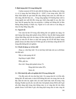 188
5. Định lượng khí CO trong không khí
Carbon monoxit (CO) là một chất khí không màu, không mùi, không
vị, có tỷ trọng nhẹ hơn không khí d = 0,967, ít tan trong nước. Khí CO
được hình thành do quá trình đốt cháy không hoàn toàn các chất hữu cơ
như xăng, dầu khí than củi..... Trong công nghiệp, CO thường được sinh ra
trong ngành sản xuất khí đốt, trong quy trình công nghệ lò cao, đúc kim
loại, hàn hồ quang hay hàn oxy-axetylen, ở những nơi không khí tù hãm
không thông thoáng và thiếu oxy. Ngoài ra Co còn sinh ra ở các động cơ
máy nổ chạy bằng xăng, dầu.
5.1. Nguyên tắc
Cho toàn bộ khí CO trong mẫu không khí xét nghiệm tác dụng với
một lượng thừa dung dịch paladi clorua (PaCl2). Sau đó định lượng paladi
clorua thừa bằng cách cho tác dụng với khu iodua (KI) cho ta paladi iodua
(PdI2) có màu đỏ rồi đem so màu trên quang sắc kế để biết được lượng
paladi clorua còn thừa chưa bị CO khử qua đó ta tính được nồng độ khí CO
trong mẫu không khí xét nghiệm.
5.2. Chuẩn bị dụng cụ và hóa chất
Dụng cụ: chai thuỷ tinh 1 lít có nút thuỷ tinh hoặc nút cao su đã được
rửa thật sạch.
Máy so màu quang sắc kế.
ống đong có ngấn 100ml
Phễu, giấy lọc.
Hoá chất: Dung dịch paladi clorua 1%
Dung dịch kim iodua 20%.
Nước cất
5.3. Tiến hành lấy mẫu xét nghiệm khí CO trong không khí
Cho đầy nước cất vào chai thuỷ tinh 1 lít, mang chai tới vị trí lấy mẫu
không khí, đổ sánh nước ở chai đi để không khí tràn vào trong chai sau đó
đậy chặt nút chai lại, ngâm chai vào nước lạnh hoặc nước đá trong vòng
khoảng 30 phút sau đó cho vào mỗi chai 3ml paladi clorua (PaCl2) để 4 giờ
nếu thấy dung dịch trong chai không màu và có váng đen thì cho thêm
paladi clorua và để thêm 4 giờ, nếu dung dịch trong chai có màu vàng thì
 