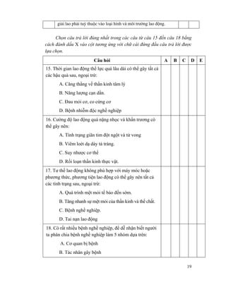 19
giải lao phải tuỳ thuộc vào loại hình và môi trường lao động.
Chọn câu trả lời đúng nhất trong các câu từ câu 15 đến câu 18 bằng
cách đánh dấu X vào cột tương ứng với chữ cái đứng đầu câu trả lời được
lựa chọn.
Câu hỏi A B C D E
15. Thời gian lao động thể lực quá lâu dài có thể gây tất cả
các hậu quả sau, ngoại trừ:
A. Căng thẳng về thần kinh tâm lý
B. Năng lượng cạn dần.
C. Đau mỏi cơ, co cứng cơ
D. Bệnh nhiễm độc nghề nghiệp
16. Cường độ lao động quá nặng nhọc và khẩn trương có
thể gây nên:
A. Tình trạng giãn tim đột ngột và tử vong
B. Viêm loét dạ dày tá tràng.
C. Suy nhược cơ thể
D. Rối loạn thần kinh thực vật.
17. Tư thế lao động không phù hợp với máy móc hoặc
phương thức, phương tiện lao động có thể gây nên tất cả
các tình trạng sau, ngoại trừ:
A. Quá trình mệt mỏi tế bào đến sớm.
B. Tăng nhanh sự mệt mỏi của thần kinh và thể chất.
C. Bệnh nghề nghiệp.
D. Tai nạn lao động
18. Có rất nhiều bệnh nghề nghiệp, để dễ nhận biết người
ta phân chia bệnh nghề nghiệp làm 5 nhóm dựa trên:
A. Cơ quan bị bệnh
B. Tác nhân gây bệnh
 