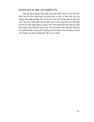 191
HƯỚNG DẪN TỰ HỌC, TỰ NGHIÊN CỨU
Đọc kỹ bài lý thuyết "Độc chất trong sản xuất" trước khi học bài thực
hành này để nắm vững được các khái niệm cơ bản về độc chất, các con
đường xâm nhập của độc chất. Trong khi giáo viên hướng dẫn các thao tác
sinh viên chú ý lắng nghe và bắt chước theo. Cuối cùng sinh viên chủ động
tự thao tác theo từng nhóm và góp ý kiến hoàn chỉnh lần lượt từng kỹ thuật
theo nhóm. Sau khi thực hành sinh viên nên tham khảo thêm kỹ thuật đo
các chất khí khác trong cuốn "Thường quy kỹ thuật y học lao động, vệ sinh
môi trường, sức khỏe trường học" để có sự so sánh.
 