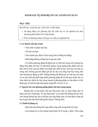 192
ĐÁNH GIÁ VỆ SINH BỤI Ở CÁC CƠ SỞ SẢN XUẤT
MỤC TIÊU
Sau khi học xong bài này, sinh viên có khả năng
1. Sử dụng đúng các phương tiện lấy mẫu bụi và xét nghiệm bụi theo
phương pháp phân tích trọng lượng
2. Tính và đánh giá được kết quả các mẫu xét nghiệm bụi.
1. Lý thuyết cần đọc trước
- Tính chất và phân loại bụi.
- Tác hại của bụi.
- Tiêu chuẩn quy định về bụi trong môi từ đồng lao động.
- Biện pháp phòng chống bụi trong sản xuất.
- Có nhiều phương pháp để đánh giá vệ sinh bụi trong môi trường lao
động như phân tích bụi về mặt khối lượng, trọng lượng hoặc phân tích các
đặc tính lý hóa của bụi nhằm xác định bản chất lý học, hóa học của bụi có
trong môi trường qua đó đánh giá kỹ tác hại của từng loại bụi trong mỗi
môi trường lao động cụ thể. Thông thường để đánh giá vệ sinh bụi của một
cơ sở sản xuất cần phối hợp nhiều phương pháp để có kết quả chính xác và
toàn diện tuy nhiên đo bụi trọng lượng là phương pháp cơ bản phải có khi
đánh giá vệ sinh bụi đặc biệt quan trọng đối với bụi vô cơ.
2. Nguyên tắc của phương pháp phân tích bụi trọng lượng
Không khí có bụi được hút qua ống thuỷ tinh có chứa bông, bụi sẽ
được giữ lại ở lớp bông. Ta cân ống trước và sau khi hút không khí rồi chia
cho lượng không khí mà ta đã hút qua ống bằng máy sẽ tính được nồng độ
bụi trong một mét khối không khí (mg/m3
không khí).
3. Chuẩn bị dụng cụ
- Máy hút bụi không khí chạy điện công suất trung bình 2m3
/giờ.
- Lưu lượng kế có lưu lượng trung bình 20 lít trong 1 phút. Trên cùng
 