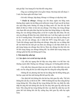 193
một giá lắp 2 lưu lượng kế ở hai bên đối xứng nhau
- Ống cao su đường kính l,5cm gồm 4 đoạn. Hai đoạn dài mỗi đoạn 2 -
3 mét, hai đoạn ngắn mỗi đoạn 1mét.
- Giá mắc Allonge, hộp đựng Allonge và Allonge có nắp thuỷ tinh.
* Chuẩn bị Allonge: Allonge sau khi được ngâm rửa bằng nước
thường được ngâm rửa lại bằng acid sulfocmic trong 24 giờ sau đó lại được
rửa sạch bằng nước thường rồi tráng lại bằng nước cất. Sau khi sấy khô
đánh số thứ tự ở thân và hai nút của allonge. Cho bông vào trong allonge
vừa chạm đến nút giữa thân ống hút bụi đảm bảo bông không có nếp nhăn,
bông cho vào allonge không được có kẽ hở và phải dày đều nhau. Đo sức
cản của allonge để đảm bảo mức chênh lệch của 2 cột thuỷ ngân của cản kế
từ 10-15 mmHg (hoặc 150 mmH2O). Sau khi đo sức cản xếp các allong vào
tủ sấy, mở nút các allonge, sấy ở nhiệt độ 1050
C trong thời gian 3 giờ.
Trước khi allonge nguội hẳn đóng nút allonge. dùng dây cao su chằng chặt
để vào bình hút ẩm một giờ sau đem các allonge ra cân thật chính xác và
ghi trọng lượng của allonge theo thứ tự. Đem sấy allonge lại như trên cho
tới khi trọng lượng của allonge không đổi. Sự chênh lệch trọng lượng của
allonge giữa hai lần cân không quá 0,1mg.
3. Tiến hành lấy mẫu bụi
3.1. Xác định vi trí và thể tích bụi cần lấy
- Lấy mẫu bụi ngang tầm hô hấp của công nhân ở tư thế làm việc
thường xuyên nhất. Hướng của Allonge vuông góc với hướng phát sinh bụi.
- Lấy mẫu theo từng giai đoạn của sản xuất và theo điều kiện của sản
xuất, vào lúc nồng độ lên cao nhất cũng như lúc nồng độ xuống thấp nhất.
- Không để các phương tiện bảo hộ lao động như hệ thống thông gió,
hút bụi, quạt mát làm ảnh hưởng đến kết quả lấy mẫu.
- Xác định thể tích không khí cần hút hay thời gian lấy mẫu. Thể tích
không khí cần lấy có thể là từ 200 - 1000 lít không khí tuỳ theo nồng độ bụi
trong không khí. Nếu nồng độ bụi trong không khí khu vực định lấy mẫu
thấp thì tăng thể tích không khí cần lấy lên (hay thời gian lấy mẫu bụi dài
hơn). Nếu nồng độ bụi trong không khí khu vực định lấy mẫu bụi cao thì
giảm thể tích không khí cần lấy xuống (hay thời gian lấy mẫu bụi ngắn
hơn).
 