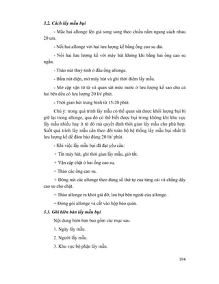 194
3.2. Cách lấy mẫu bụi
- Mắc hai allonge lên giá song song theo chiều nằm ngang cách nhau
20 cm.
- Nối hai allonge với hai lưu lượng kế bằng ống cao su dài.
- Nối hai lưu lượng kế với máy hút không khí bằng hai ống cao su
ngắn.
- Tháo nút thuỷ tinh ở đầu ống allonge.
- Bấm nút điện, mở máy hút và ghi thời điểm lấy mẫu.
- Mở cặp vặn từ từ và quan sát mức nước ở lưu lượng kế sao cho cả
hai bên đều có lưu lượng 20 lít/ phút.
- Thời gian hút trung bình từ 15-20 phút.
Chú ý: trong quá trình lấy mẫu có thể quan sát được khối lượng bụi bị
giữ lại trong allonge, qua đó có thể biết được bụi trong không khí khu vực
lấy mẫu nhiều hay ít từ đó mà quyết định thời gian lấy mẫu cho phù hợp.
Suốt quá trình lấy mẫu cần theo dõi toàn bộ hệ thống lấy mẫu bụi nhất là
lưu lượng kế để đảm bảo đúng 20 lít/ phút.
- Khi việc lấy mẫu bụi đã đạt yêu cầu:
+ Tắt máy hút, ghi thời gian lấy mẫu, giờ tắt.
+ Vặn cặp chặt ở hai ống cao su.
+ Tháo các ống cao su.
+ Đóng nút các allonge theo đúng số thứ tự của từng cái và chằng dây
cao su cho chặt.
+ Tháo allonge ra khỏi giá đỡ, lau bụi bên ngoài của allonge.
+ Đóng gói allonge và cất vào hộp bảo quản.
3.3. Ghi biên bản lấy mẫu bụi
Nội dung biên bản bao gồm các mục sau.
1. Ngày lấy mẫu.
2. Người lấy mẫu.
3. Khu vực bộ phận lấy mẫu.
 