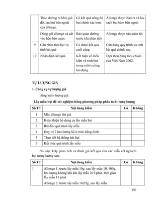 197
Tháo đường ra khỏi giá
đỡ, lau bụi bên ngoài
của allonge.
Có kết quả nồng độ
bụi chính xác hơn.
Allonge được tháo ra và lau
sạch bụi bám bên ngoài
Đóng gói allonge và cất
vào hộp bảo quản.
Bảo quản đường
trước khi phân tích
Allonge được bảo quản tốt
9 Cân phân tích bụi và
tính kết quả
Có được kết quả
cuối cùng
Cân đúng quy trình và tính
kết quả chính xác.
10 Nhận định kết quả Kết luận về điểu
kiện vệ sinh bụi
trong môi trường
lao động.
Dựa theo đúng tiêu chuẩn
của Việt Nam 2002.
TỰ LƯỢNG GIÁ
1. Công cụ tự lượng giá
Bảng kiểm lượng giá
Lấy mẫu bụi để xét nghiệm bằng phương pháp phân tích trọng lượng
Số TT Nội dung kiểm Có Không
1 Mắc allonge lên giá
2 Hoàn thiện bộ dụng cụ lấy mẫu bụi
3 Bắt đầu quá trình lấy mẫu
4 Duy trì 2 lưu lượng kế ở mức hằng định
5 Theo dõi hệ thống hút bụi
6 Kết thúc quá trình lấy mẫu
Bài tập: Hãy phân tích và đánh giá kết quả cho các mẫu xét nghiệm
bụi trọng lượng sau:
Số TT Nội dung kiểm Có Không
1 Allonge 1: trước lấy mẫu 10g. sau lấy mẫu 10, 100g,
lưu lượng không khí khi lấy mẫu 20 l/phút, thời gian
lấy mẫu 15 phút
Allonge 2: trước lấy mẫu 10,05g, sau lấy mẫu
 