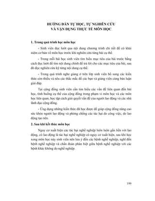 199
HƯỚNG DẪN TỰ HỌC, TỰ NGHIÊN CỨU
VÀ VẬN DỤNG THỰC TẾ MÔN HỌC
1. Trong quá trình học môn học
- Sinh viên đọc lướt qua nội dung chương trình chi tiết để có khái
niệm cơ bản về môn học trước khi nghiên cứu từng bài cụ thể.
- Trong mỗi bài học sinh viên tìm hiểu mục tiêu của bài trước bằng
cách đọc lướt để tìm nội dung chính để trả lời cho các mục tiêu của bài, sau
đó đọc nghiên cứu kỹ từng nội dung cụ thể.
- Trong quá trình nghe giảng ở trên lớp sinh viên bổ sung các kiến
thức còn thiếu và nêu các thắc mắc để các bạn và giảng viên cùng bàn luận
giải đáp.
Tại cộng đồng sinh viên cần tìm hiểu các vấn đề liên quan đến bài
học, tình huống cụ thể của cộng đồng trong phạm vi môn học và các môn
học liên quan, học tập cách giải quyết vấn đề của người lao động và các nhà
lãnh đạo cộng đồng.
- Ứng dụng những kiến thức đã học được để giúp cộng đồng nâng cao
sức khỏe người lao động và phòng chống các tác hại do công việc, do lao
động tạo nên.
2. Sau khi kết thúc môn học
Nguy cơ xuất hiện các tác hại nghề nghiệp luôn luôn gắn liền với lao
động, có lao động là tác hại nghề nghiệp có nguy cơ xuất hiện, sau khi học
xong môn học này sinh viên nên lưu ý đến các bệnh nghề nghiệp, nghĩ đến
bệnh nghề nghiệp và chẩn đoán phân biệt giữa bệnh nghề nghiệp với các
bệnh khác không do nghề nghiệp.
 