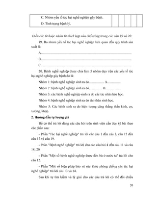 20
C. Nhóm yếu tố tác hại nghề nghiệp gây bệnh.
D. Tình trạng bệnh lý.
Điền các từ hoặc nhóm từ thích hợp vào chỗ trông trong các câu 19 và 20:
19. Ba nhóm yếu tố tác hại nghề nghiệp liên quan đến quy trình sản
xuất là:
A.............................................................................................................
B.............................................................................................................
C.............................................................................................................
20. Bệnh nghề nghiệp được chia làm 5 nhóm dựa trên các yếu tố tác
hại nghề nghiệp gây bệnh đó là:
Nhóm 1: bệnh nghề nghiệp sinh ra do.................. A................
Nhóm 2: bệnh nghề nghiệp sinh ra do................ B...................
Nhóm 3: các bệnh nghề nghiệp sinh ra do các tác nhân hóa học.
Nhóm 4: bệnh nghề nghiệp sinh ra do tác nhân sinh học.
Nhóm 5: Các bệnh sinh ra do hiện tượng căng thẳng thần kinh, cơ,
xương, khớp.
2. Hướng dẫn tự lượng giá
Để có thể trả lời đúng các câu hỏi trên sinh viên cần đọc kỹ bài theo
các phần sau:
- Phần "Tác hại nghề nghiệp" trả lời các câu 1 đến câu 3, câu 15 đến
câu 17 và câu 19.
- Phần "Bệnh nghề nghiệp" trả lời cho các câu hỏi 4 đến câu 11 và câu
18; 20
- Phần "Một số bệnh nghề nghiệp được đền bù ở nước ta" trả lời cho
câu 12.
- Phần "Một số biện pháp bảo vệ sức khỏe phòng chống các tác hại
nghề nghiệp" trả lời câu 13 và 14.
Sau khi tự tìm kiếm và lý giải cho các câu trả lời có thể đối chiếu
 