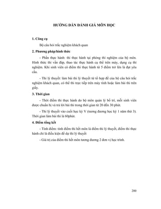 200
HƯỚNG DẪN ĐÁNH GIÁ MÔN HỌC
1. Công cụ
Bộ câu hỏi trắc nghiệm khách quan
2. Phương pháp/hình thức
- Phần thực hành: thi thực hành tại phòng thí nghiệm của bộ môn.
Hình thức thi vấn đáp, thao tác thực hành cụ thể trên máy, dụng cụ thí
nghiệm. Khi sinh viên có điểm thi thực hành từ 5 điểm trở lên là đạt yêu
cầu.
- Thi lý thuyết: làm bài thi lý thuyết từ tổ hợp đề của bộ câu hỏi trắc
nghiệm khách quan, có thể thi trực tiếp trên máy tính hoặc làm bài thi trên
giấy.
3. Thời gian
- Thời điểm thi thực hành do bộ môn quản lý bố trí, mỗi sinh viên
được chuẩn bị và trả lời bài thi trong thời gian từ 20 đến 30 phút.
- Thi lý thuyết vào cuối học kỳ V (tương đương học kỳ 1 năm thứ 3).
Thời gian làm bài thi là 60phút.
4. Điểm tổng kết
- Tính điểm: tính điểm thi hết môn là điểm thi lý thuyết, điểm thi thực
hành chỉ là điều kiện để dự thi lý thuyết
- Giá trị của điểm thi hết môn tương đương 2 đơn vị học trình.
 